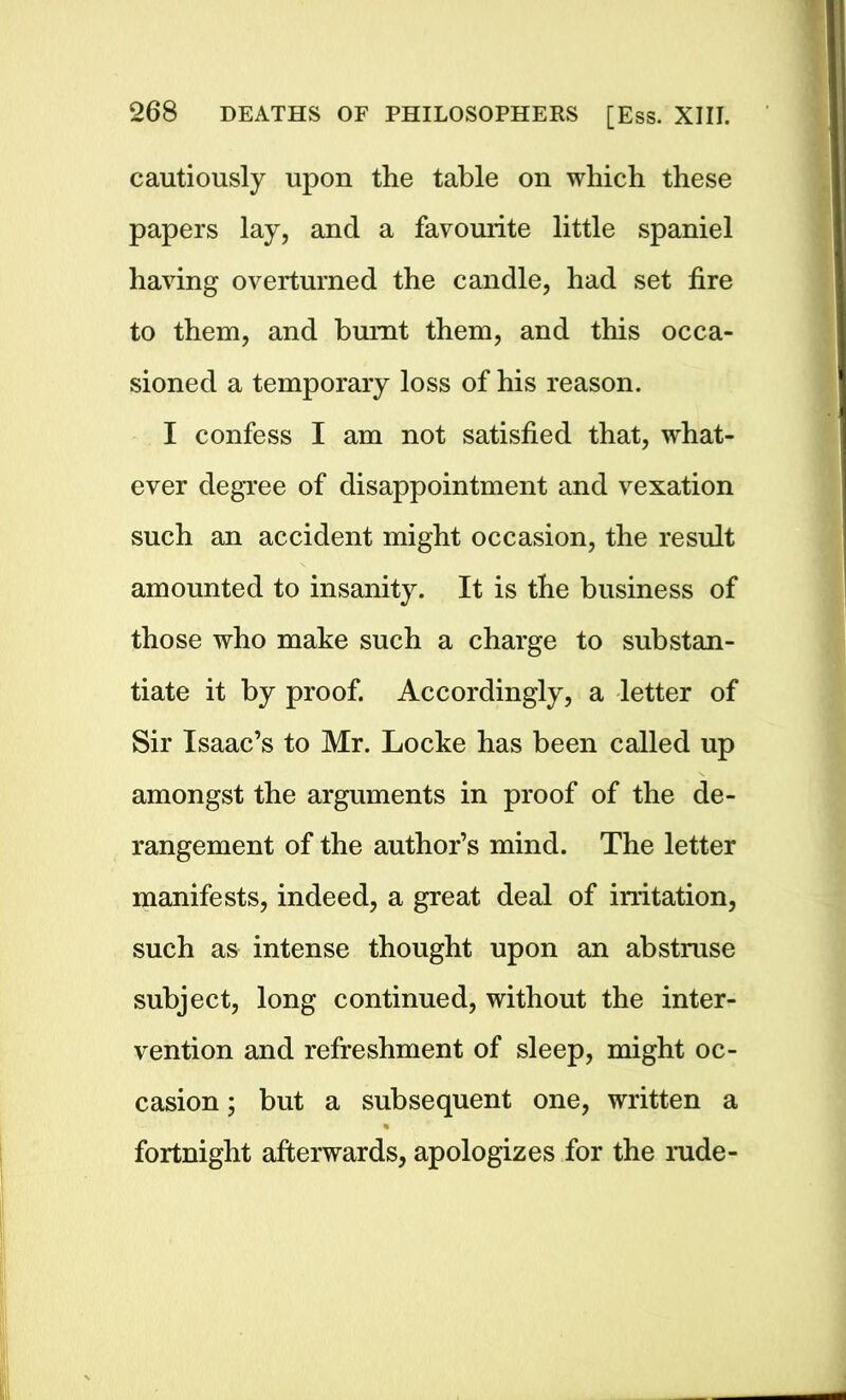 cautiously upon the table on which these papers lay, and a favourite little spaniel having overturned the candle, had set fire to them, and burnt them, and this occa- sioned a temporary loss of his reason. I confess I am not satisfied that, what- ever degree of disappointment and vexation such an accident might occasion, the result amounted to insanity. It is the business of those who make such a charge to substan- tiate it by proof. Accordingly, a letter of Sir Isaac’s to Mr. Locke has been called up amongst the arguments in proof of the de- rangement of the author’s mind. The letter manifests, indeed, a great deal of irritation, such as intense thought upon an abstruse subject, long continued, without the inter- vention and refreshment of sleep, might oc- casion ; but a subsequent one, written a fortnight afterwards, apologizes for the rude-