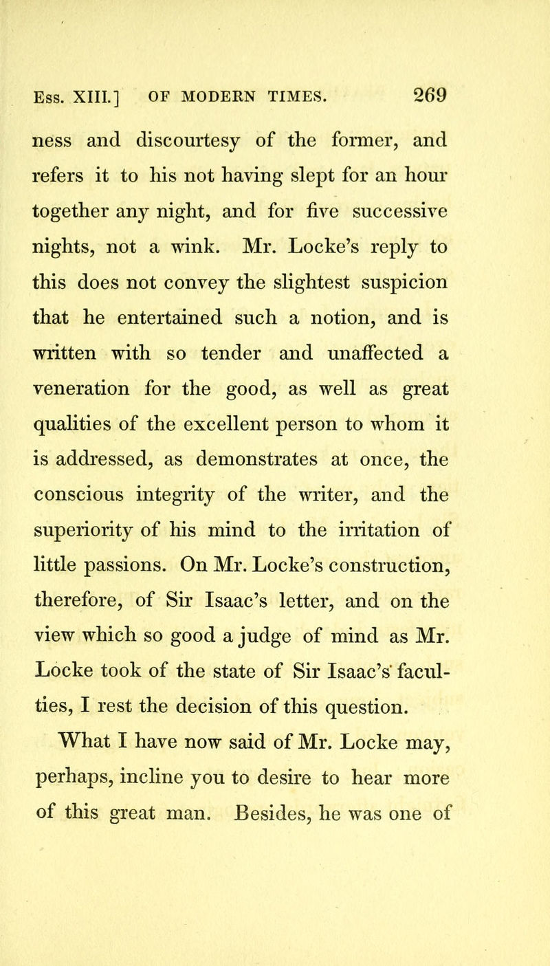 ness and discourtesy of the former, and refers it to his not having slept for an hour together any night, and for five successive nights, not a wink. Mr. Locke’s reply to this does not convey the slightest suspicion that he entertained such a notion, and is written with so tender and unaffected a veneration for the good, as well as great qualities of the excellent person to whom it is addressed, as demonstrates at once, the conscious integrity of the writer, and the superiority of his mind to the irritation of little passions. On Mr. Locke’s construction, therefore, of Sir Isaac’s letter, and on the view which so good a judge of mind as Mr. Locke took of the state of Sir Isaac’s facul- ties, I rest the decision of this question. What I have now said of Mr. Locke may, perhaps, incline you to desire to hear more of this great man. Besides, he was one of