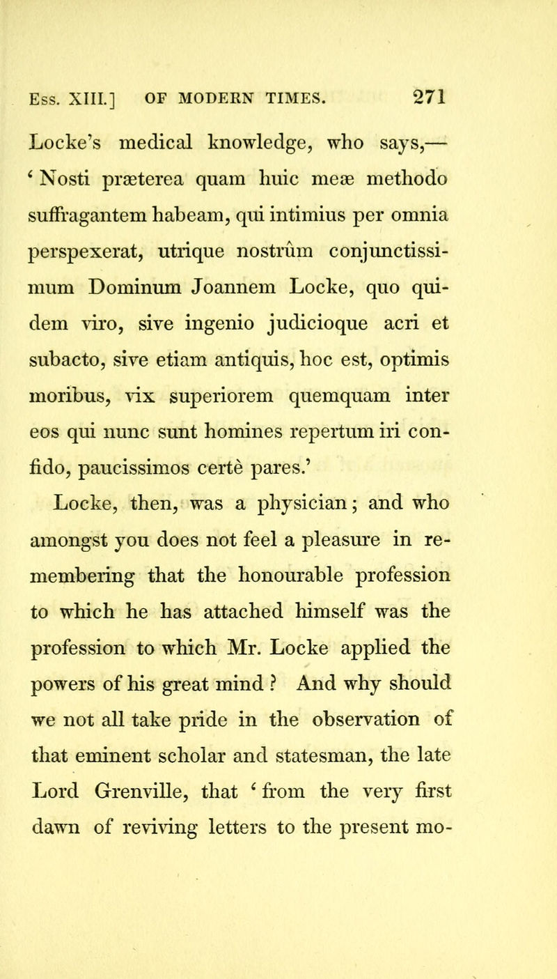 Locke’s medical knowledge, who says,— 6 Nosti praeterea quam hide meoe methodo sufFragantem habeam, qui intimius per omnia perspexerat, utrique nostrum conjunctissi- mum Dominum Joannem Locke, quo qui- dem viro, sive ingenio judicioque acri et subacto, sive etiam antiquis, hoc est, optimis moribus, vix superiorem quemquam inter eos qui nunc sunt homines repertum iri con- fido, paucissimos certe pares.’ Locke, then, was a physician; and who amongst you does not feel a pleasure in re- membering that the honourable profession to which he has attached himself was the profession to which Mr. Locke applied the powers of his great mind ? And why should we not all take pride in the observation of that eminent scholar and statesman, the late Lord Grenville, that ‘ from the very first dawn of reviving letters to the present mo-