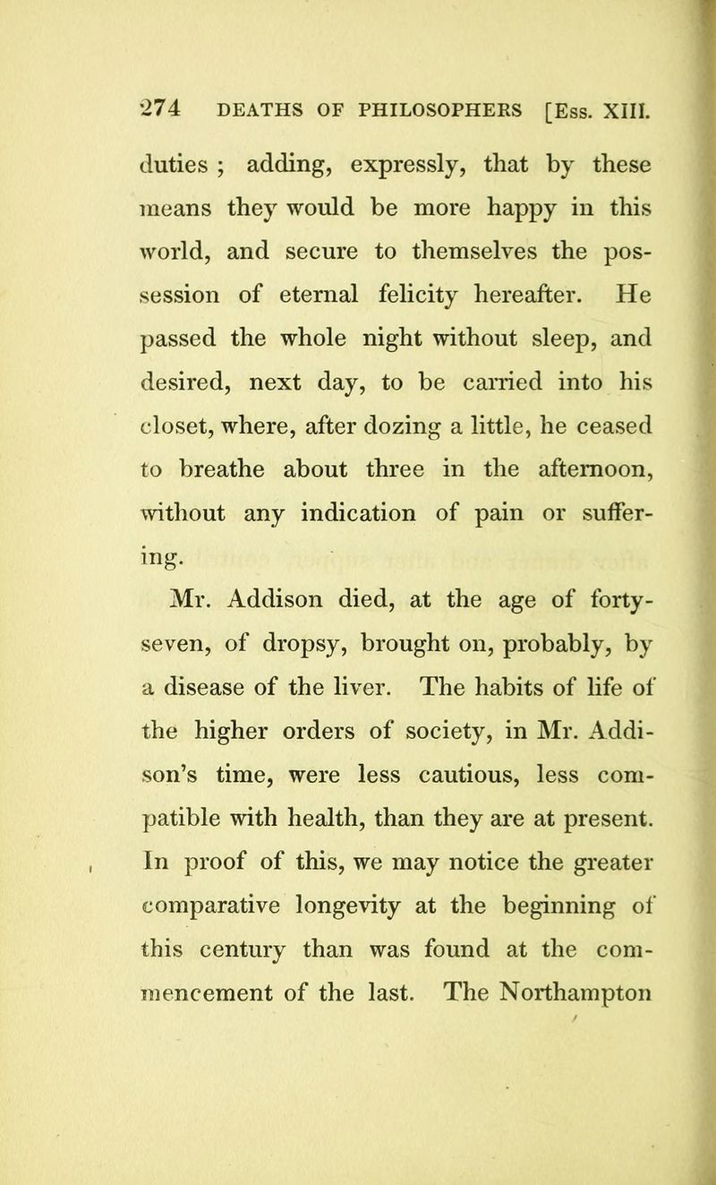 duties ; adding, expressly, that by these means they would be more happy in this world, and secure to themselves the pos- session of eternal felicity hereafter. He passed the whole night without sleep, and desired, next day, to be carried into his closet, where, after dozing a little, he ceased to breathe about three in the afternoon, without any indication of pain or suffer- ing. Mr. Addison died, at the age of forty- seven, of dropsy, brought on, probably, by a disease of the liver. The habits of life of the higher orders of society, in Mr. Addi- son’s time, were less cautious, less com- patible with health, than they are at present. In proof of this, we may notice the greater comparative longevity at the beginning of this century than was found at the com- mencement of the last. The Northampton