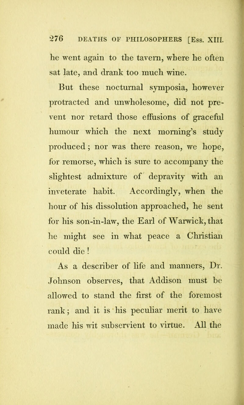 he went again to the tavern, where he often sat late, and drank too much wine. But these nocturnal symposia, however protracted and unwholesome, did not pre- vent nor retard those effusions of graceful humour which the next morning’s study produced ; nor was there reason, we hope, for remorse, which is sure to accompany the slightest admixture of depravity with an inveterate habit. Accordingly, when the hour of his dissolution approached, he sent for his son-in-law, the Earl of Warwick, that he might see in what peace a Christian could die! As a describer of life and manners, Dr. Johnson observes, that Addison must be allowed to stand the first of the foremost rank; and it is his peculiar merit to have made his wit subservient to virtue. All the