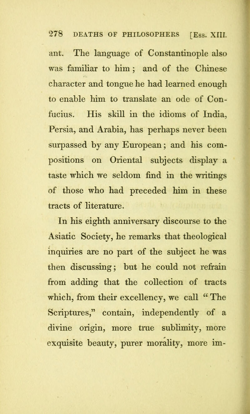 ant. The language of Constantinople also was familiar to him; and of the Chinese character and tongue he had learned enough to enable him to translate an ode of Con- fucius. His skill in the idioms of India, Persia, and Arabia, has perhaps never been surpassed by any European; and his com- positions on Oriental subjects display a taste which we seldom find in the writings of those who had preceded him in these tracts of literature. In his eighth anniversary discourse to the Asiatic Society, he remarks that theological inquiries are no part of the subject he was then discussing; but he could not refrain from adding that the collection of tracts which, from their excellency, we call “ The Scriptures,” contain, independently of a divine origin, more true sublimity, more exquisite beauty, purer morality, more im-