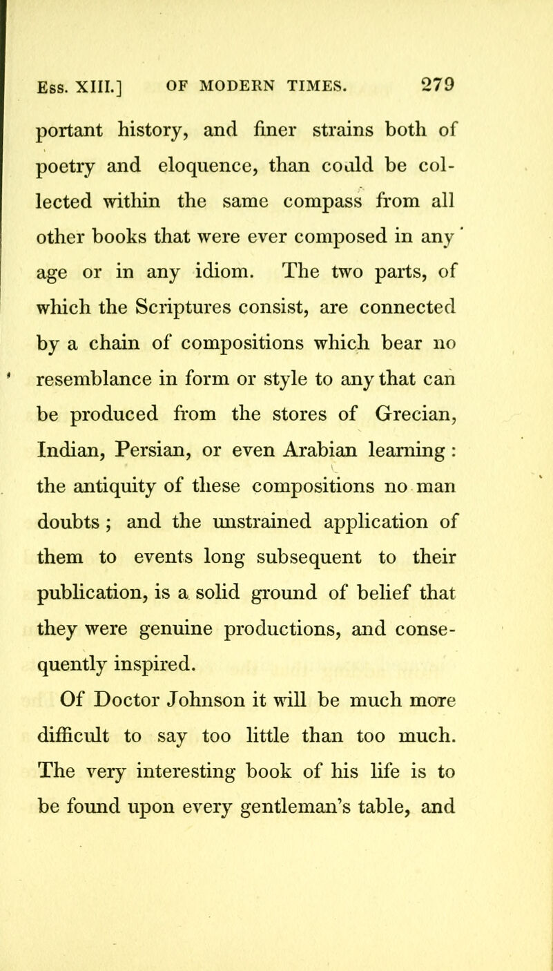 portant history, and finer strains both of poetry and eloquence, than could be col- lected within the same compass from all other books that were ever composed in any ’ age or in any idiom. The two parts, of which the Scriptures consist, are connected by a chain of compositions which bear no * resemblance in form or style to any that can be produced from the stores of Grecian, Indian, Persian, or even Arabian learning : the antiquity of these compositions no man doubts ; and the unstrained application of them to events long subsequent to their publication, is a solid ground of belief that they were genuine productions, and conse- quently inspired. Of Doctor Johnson it will be much more difficult to say too little than too much. The very interesting book of his life is to be found upon every gentleman’s table, and