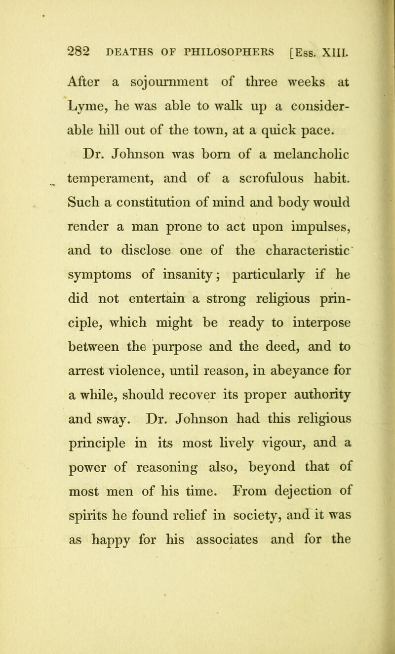 After a sojournment of three weeks at Lyme, he was able to walk up a consider- able hill out of the town, at a quick pace. Dr. Johnson was bom of a melancholic temperament, and of a scrofulous habit. Such a constitution of mind and body would render a man prone to act upon impulses, and to disclose one of the characteristic' symptoms of insanity; particularly if he did not entertain a strong religious prin- ciple, which might be ready to interpose between the purpose and the deed, and to arrest violence, until reason, in abeyance for a while, should recover its proper authority and sway. Dr. Johnson had this religious principle in its most lively vigour, and a power of reasoning also, beyond that of most men of his time. From dejection of spirits he found relief in society, and it was as happy for his associates and for the