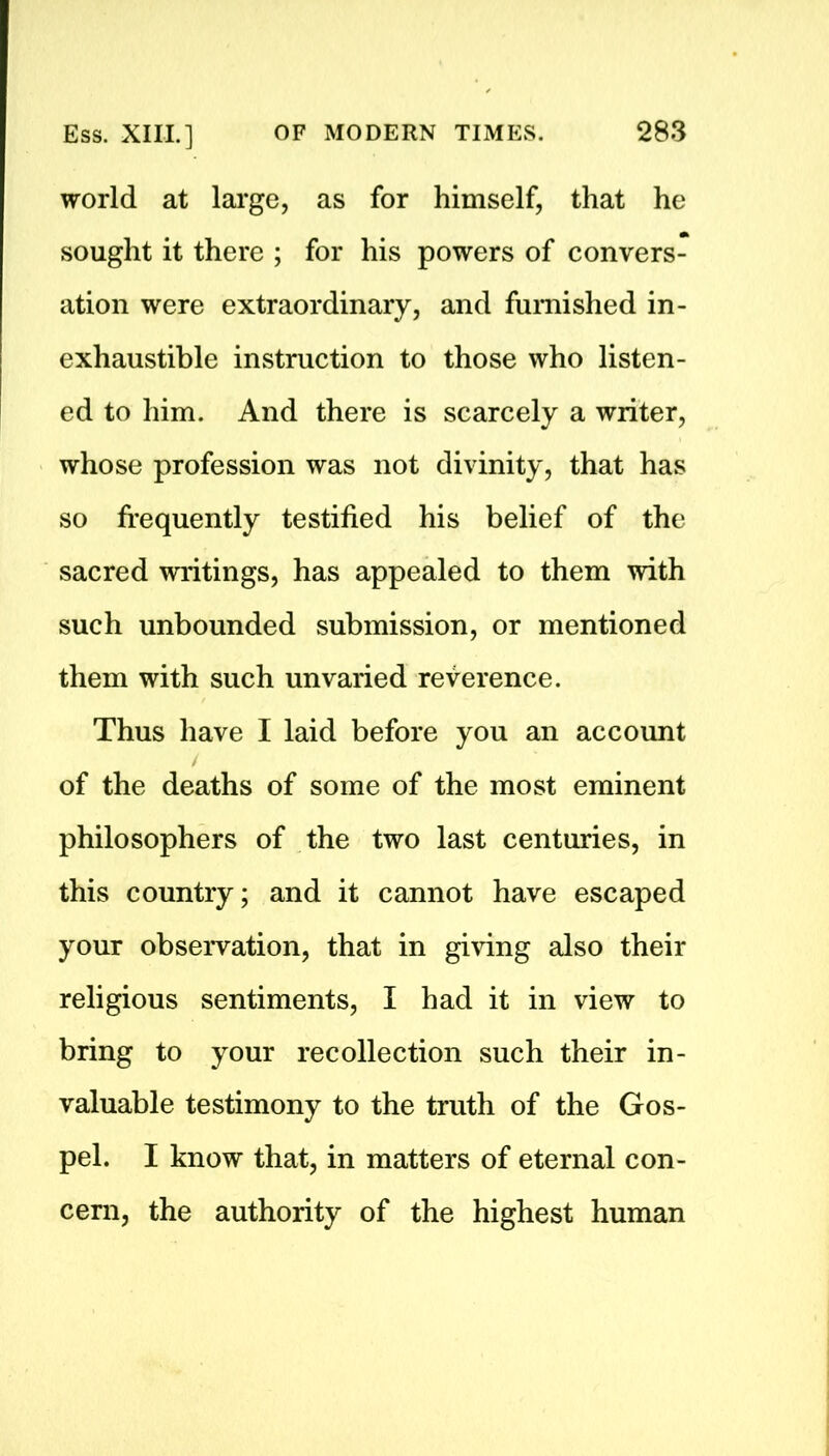 world at large, as for himself, that he sought it there ; for his powers of convers- ation were extraordinary, and furnished in- exhaustible instruction to those who listen- ed to him. And there is scarcely a writer, whose profession was not divinity, that has so frequently testified his belief of the sacred writings, has appealed to them with such unbounded submission, or mentioned them with such unvaried reverence. Thus have I laid before you an account / of the deaths of some of the most eminent philosophers of the two last centuries, in this country; and it cannot have escaped your observation, that in giving also their religious sentiments, I had it in view to bring to your recollection such their in- valuable testimony to the truth of the Gos- pel. I know that, in matters of eternal con- cern, the authority of the highest human