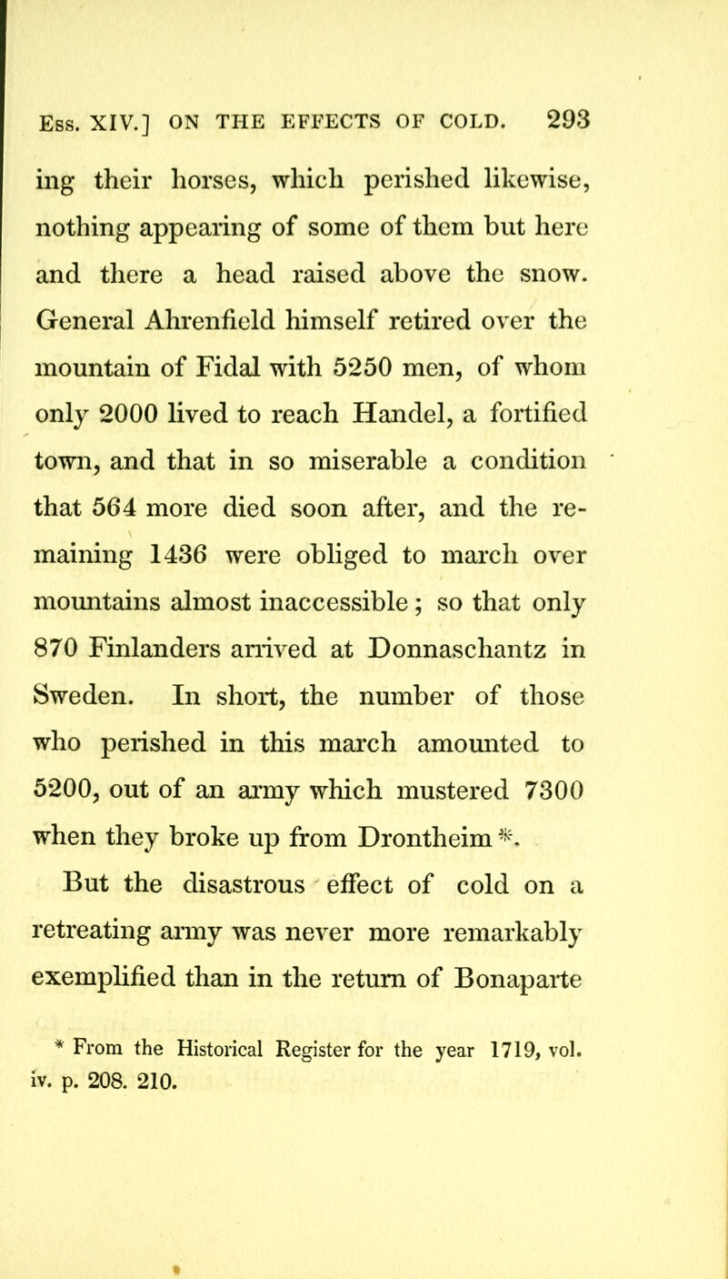 ing their horses, which perished likewise, nothing appearing of some of them but here and there a head raised above the snow. General Ahrenfield himself retired over the mountain of Fidal with 5250 men, of whom only 2000 lived to reach Handel, a fortified town, and that in so miserable a condition that 564 more died soon after, and the re- maining 1436 were obliged to march over mountains almost inaccessible; so that only 870 Finlanders arrived at Donnaschantz in Sweden. In short, the number of those who perished in this march amounted to 5200, out of an army which mustered 7300 when they broke up from Drontheim But the disastrous effect of cold on a retreating army was never more remarkably exemplified than in the return of Bonaparte * From the Historical Register for the year 1719, vol. iv. p. 208. 210.