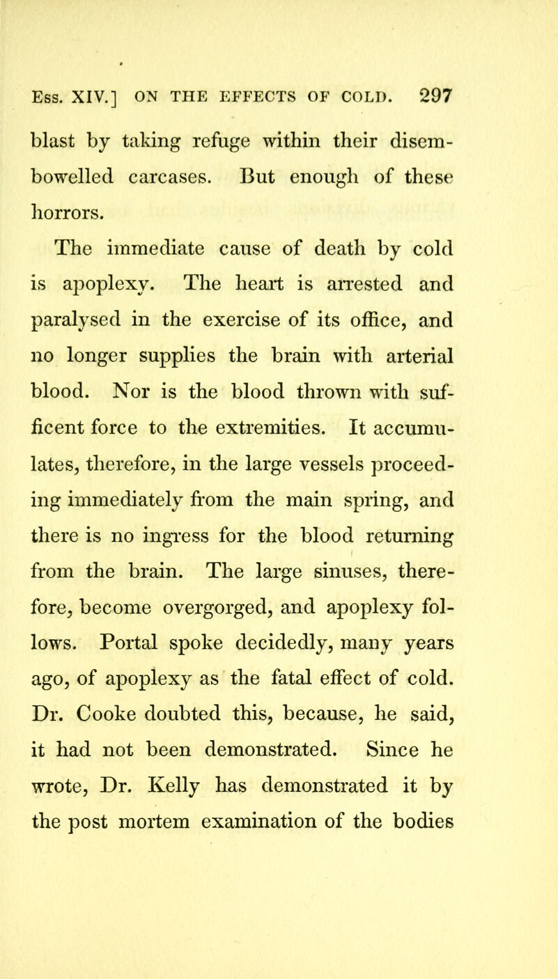 blast by taking refuge within their disem- bowelled carcases. But enough of these horrors. The immediate cause of death by cold is apoplexy. The heart is arrested and paralysed in the exercise of its office, and no longer supplies the brain with arterial blood. Nor is the blood thrown with suf- ficent force to the extremities. It accumu- lates, therefore, in the large vessels proceed- ing immediately from the main spring, and there is no ingress for the blood returning from the brain. The large sinuses, there- fore, become overgorged, and apoplexy fol- lows. Portal spoke decidedly, many years ago, of apoplexy as the fatal effect of cold. Dr. Cooke doubted this, because, he said, it had not been demonstrated. Since he wrote, Dr. Kelly has demonstrated it by the post mortem examination of the bodies