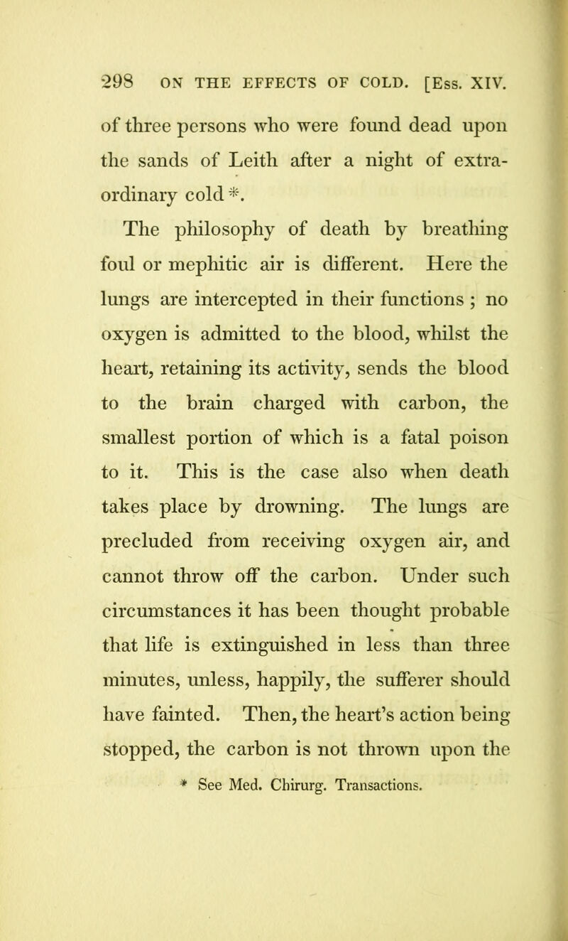 of three persons who were found dead upon the sands of Leith after a night of extra- ordinary cold *. The philosophy of death by breathing foul or mephitic air is different. Here the lungs are intercepted in their functions ; no oxygen is admitted to the blood, whilst the heart, retaining its activity, sends the blood to the brain charged with carbon, the smallest portion of which is a fatal poison to it. This is the case also when death takes place by drowning. The lungs are precluded from receiving oxygen air, and cannot throw off the carbon. Under such circumstances it has been thought probable that life is extinguished in less than three minutes, unless, happily, the sufferer should have fainted. Then, the heart’s action being stopped, the carbon is not thrown upon the * See Med. Chirurg. Transactions.