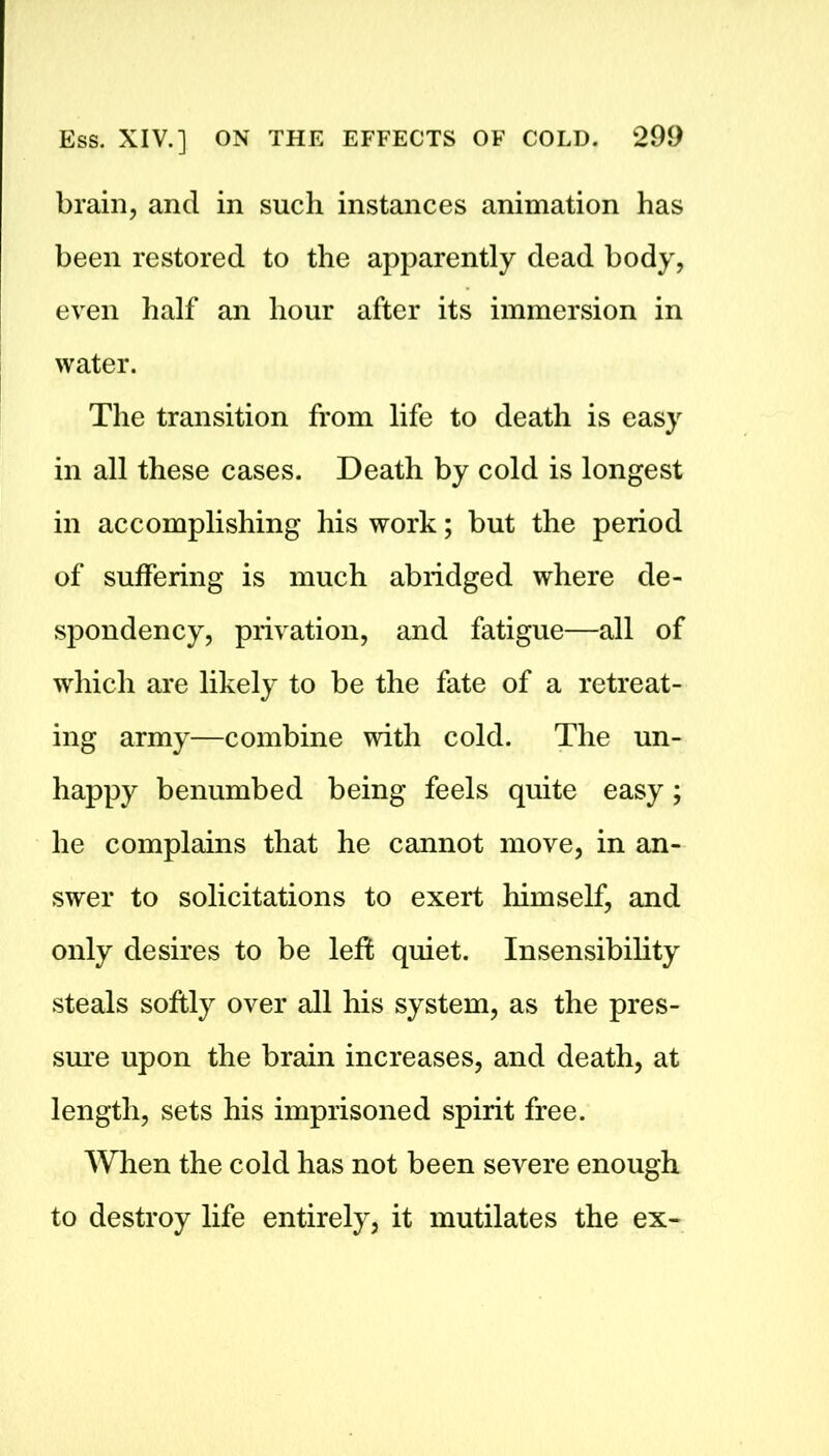 brain, and in such instances animation has been restored to the apparently dead body, even half an hour after its immersion in water. The transition from life to death is easy in all these cases. Death by cold is longest in accomplishing his work; but the period of suffering is much abridged where de- spondency, privation, and fatigue—all of which are likely to be the fate of a retreat- ing army—combine with cold. The un- happy benumbed being feels quite easy; he complains that he cannot move, in an- swer to solicitations to exert himself, and only desires to be left quiet. Insensibility steals softly over all his system, as the pres- sure upon the brain increases, and death, at length, sets his imprisoned spirit free. When the cold has not been severe enough to destroy life entirely, it mutilates the ex-
