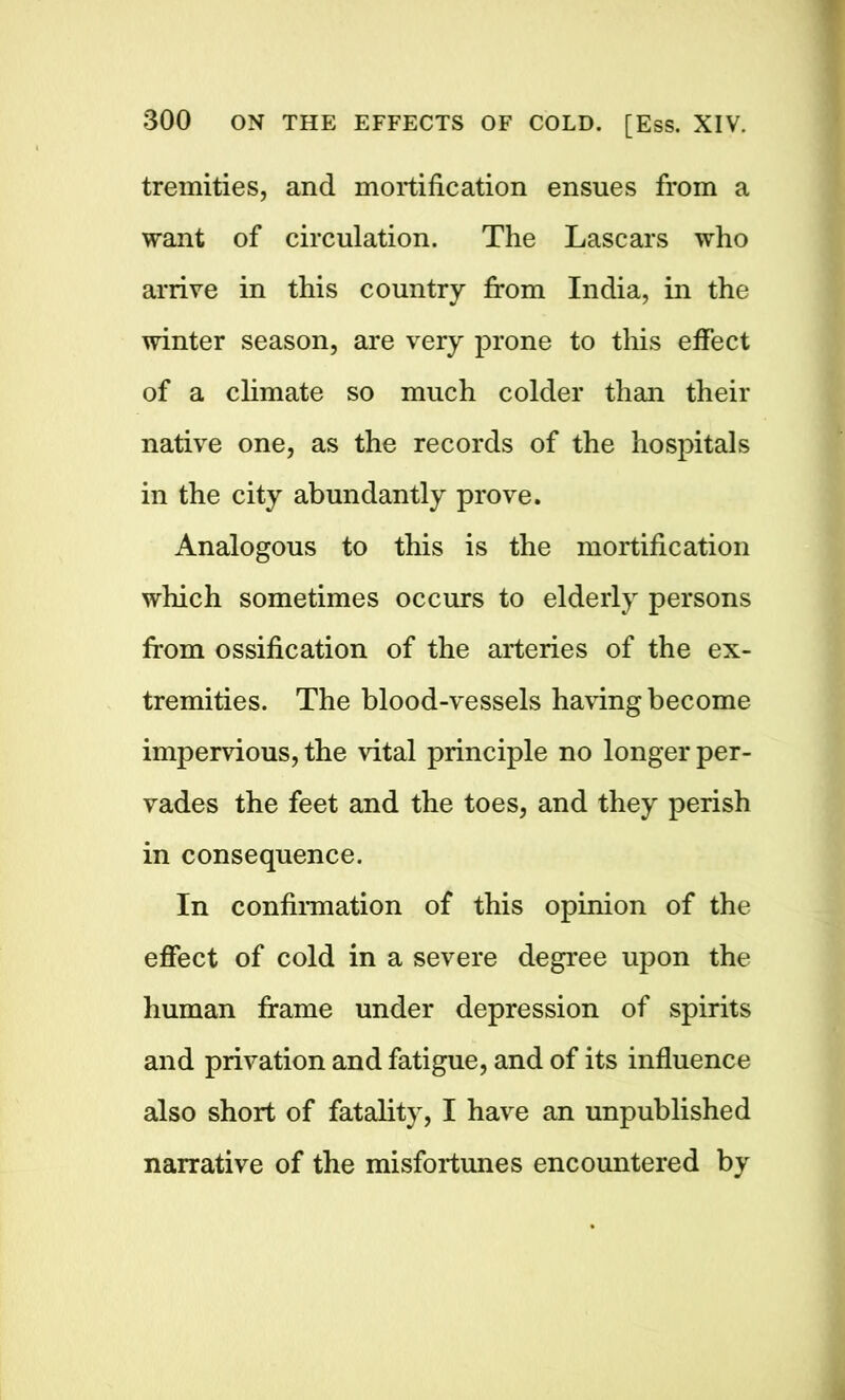 tremities, and mortification ensues from a want of circulation. The Lascars who arrive in this country from India, in the winter season, are very prone to this effect of a climate so much colder than their native one, as the records of the hospitals in the city abundantly prove. Analogous to this is the mortification which sometimes occurs to elderly persons from ossification of the arteries of the ex- tremities. The blood-vessels having become impervious, the vital principle no longer per- vades the feet and the toes, and they perish in consequence. In confirmation of this opinion of the effect of cold in a severe degree upon the human frame under depression of spirits and privation and fatigue, and of its influence also short of fatality, I have an unpublished narrative of the misfortunes encountered by