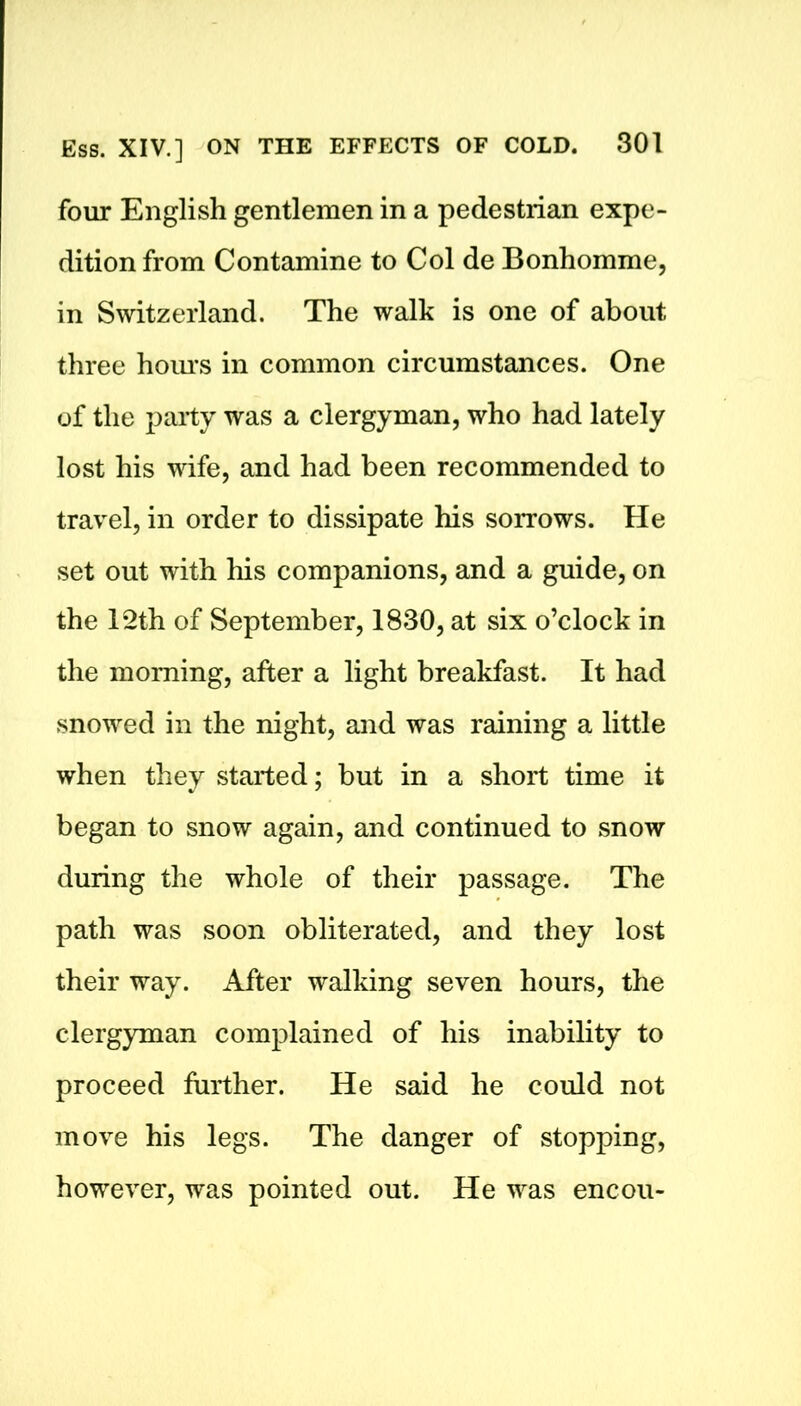 four English gentlemen in a pedestrian expe- dition from Contamine to Col de Bonhomme, in Switzerland. The walk is one of about three hours in common circumstances. One of the party was a clergyman, who had lately lost his wife, and had been recommended to travel, in order to dissipate his sorrows. He set out with his companions, and a guide, on the 12th of September, 1830, at six o’clock in the morning, after a light breakfast. It had snowed in the night, and was raining a little when they started; but in a short time it began to snow again, and continued to snow during the whole of their passage. The path was soon obliterated, and they lost their way. After walking seven hours, the clergyman complained of his inability to proceed further. He said he could not move his legs. The danger of stopping, however, was pointed out. He was encou-