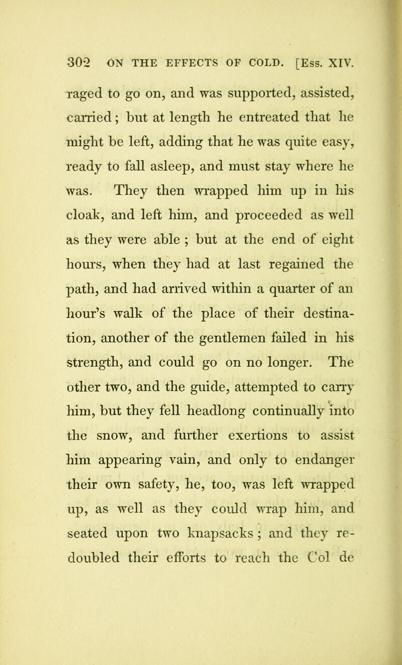 raged to go on, and was supported, assisted, earned; but at length he entreated that he might be left, adding that he was quite easy, ready to fall asleep, and must stay where he was. They then wrapped him up in his cloak, and left him, and proceeded as well as they were able ; but at the end of eight hours, when they had at last regained the path, and had arrived within a quarter of an hour’s walk of the place of their destina- tion, another of the gentlemen failed in his strength, and could go on no longer. The other two, and the guide, attempted to carry him, but they fell headlong continually into the snow, and further exertions to assist him appearing vain, and only to endanger their own safety, he, too, was left wrapped up, as well as they could wrap him, and seated upon two knapsacks; and they re- doubled their efforts to reach the Col de
