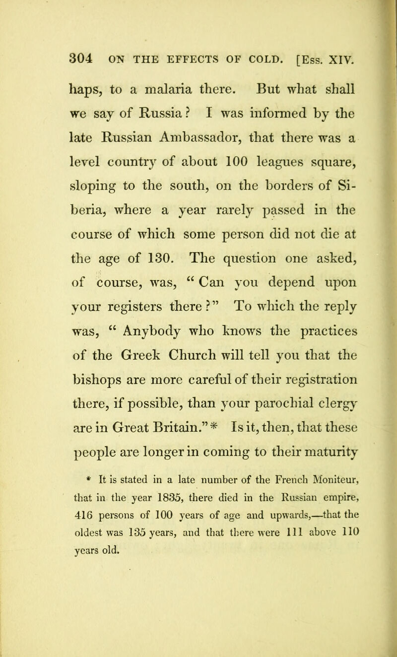 haps, to a malaria there. But what shall we say of Russia ? I was informed by the late Russian Ambassador, that there was a level country of about 100 leagues square, sloping to the south, on the borders of Si- beria, where a year rarely passed in the course of which some person did not die at the age of 130. The question one asked, of course, was, “ Can you depend upon your registers there?” To which the reply was, u Anybody who knows the practices of the Greek Church will tell you that the bishops are more careful of their registration there, if possible, than your parochial clergy are in Great Britain.” * Is it, then, that these people are longer in coming to their maturity * It is stated in a late number of the French Moniteur, that in the year 1835, there died in the Russian empire, 416 persons of 100 years of age and upwards,—that the oldest was 135 years, and that there were 111 above 110 years old.