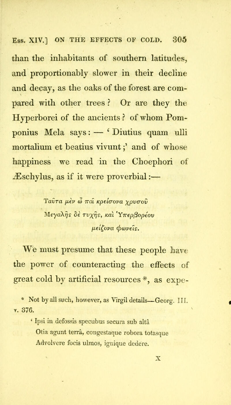 than the inhabitants of southern latitudes, and proportionably slower in their decline and decay, as the oaks of the forest are com- pared with other trees ? Or are they the Hyperborei of the ancients ? of whom Pom- ponius Mela says: — ‘ Diutius quam ulli mortalium et beatius vivuntand of whose happiness we read in the Choephori of iEschylus, as if it were proverbial:— Taiira /xeu c6 irai Kpetcrova xpvcrov MeyaXrjs be rvxrjs, kcu 'Yrrepfiopeov p.ei£ova (pMve'is. We must presume that these people have the power of counteracting the effects of great cold by artificial resources *, as expe- * Not by all such, however, as Virgil details—Georg. III. t. 376. ‘ Ipsi in defossis specubus secura sub alta Otia agunt terra, congestaque robora totasque Advolvere focis ulraos, ignique dedere. X