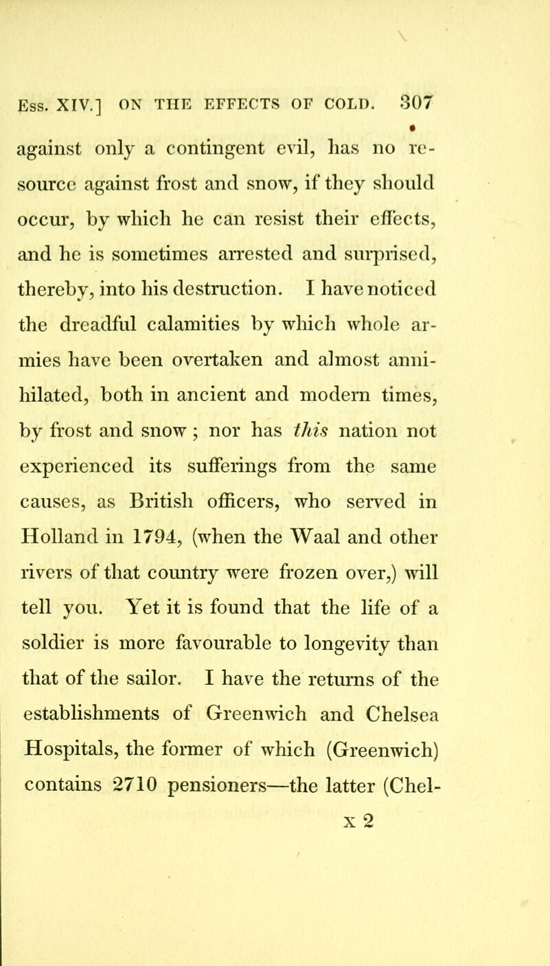• against only a contingent evil, has no re- source against frost and snow, if they should occur, by which he can resist their effects, and he is sometimes arrested and surprised, thereby, into his destruction. I have noticed the dreadful calamities by which whole ar- mies have been overtaken and almost anni- hilated, both in ancient and modern times, by frost and snow ; nor has this nation not experienced its sufferings from the same causes, as British officers, who served in Holland in 1794, (when the Waal and other rivers of that country were frozen over,) will tell you. Yet it is found that the life of a soldier is more favourable to longevity than that of the sailor. I have the returns of the establishments of Greenwich and Chelsea Hospitals, the former of which (Greenwich) contains 2710 pensioners—the latter (Chel-