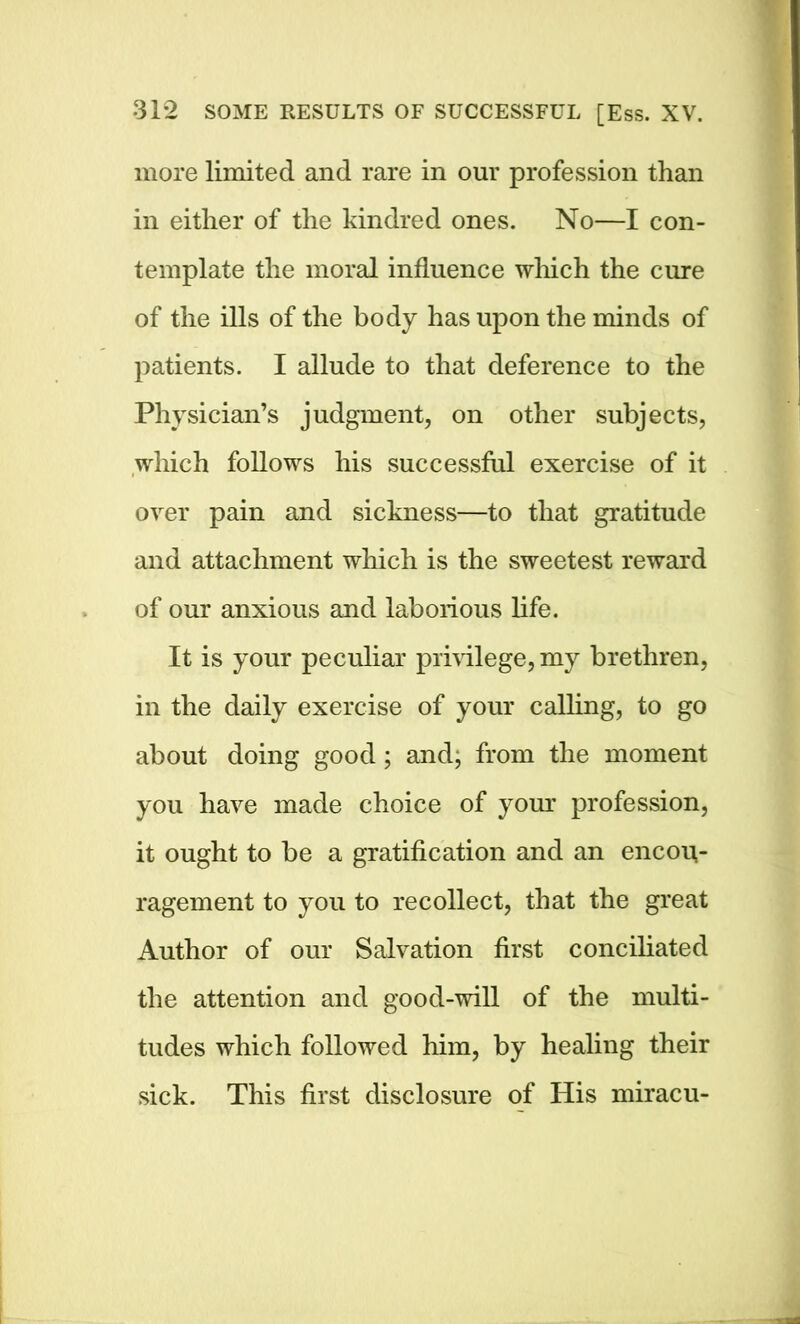 more limited and rare in our profession than in either of the kindred ones. No—I con- template the moral influence which the cure of the ills of the body has upon the minds of patients. I allude to that deference to the Physician’s judgment, on other subjects, which follows his successful exercise of it over pain and sickness—to that gratitude and attachment which is the sweetest reward of our anxious and laborious life. It is your peculiar privilege, my brethren, in the daily exercise of your calling, to go about doing good; and, from the moment you have made choice of your profession, it ought to be a gratification and an encou- ragement to you to recollect, that the great Author of our Salvation first conciliated the attention and good-will of the multi- tudes which followed him, by healing their sick. This first disclosure of His miracu-