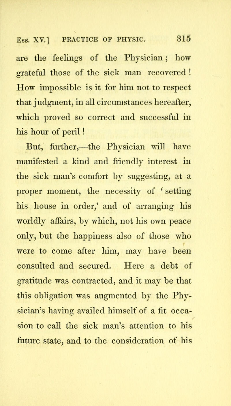 are the feelings of the Physician; how grateful those of the sick man recovered ! How impossible is it for him not to respect that judgment, in all circumstances hereafter, which proved so correct and successful in his hour of peril! But, further,—the Physician will have manifested a kind and friendly interest in the sick man’s comfort by suggesting, at a proper moment, the necessity of c setting his house in order,’ and of arranging his worldly affairs, by which, not his own peace only, but the happiness also of those who were to come after him, may have been consulted and secured. Here a debt of gratitude was contracted, and it may be that this obligation was augmented by the Phy- sician’s having availed himself of a fit occa- sion to call the sick man’s attention to his future state, and to the consideration of his