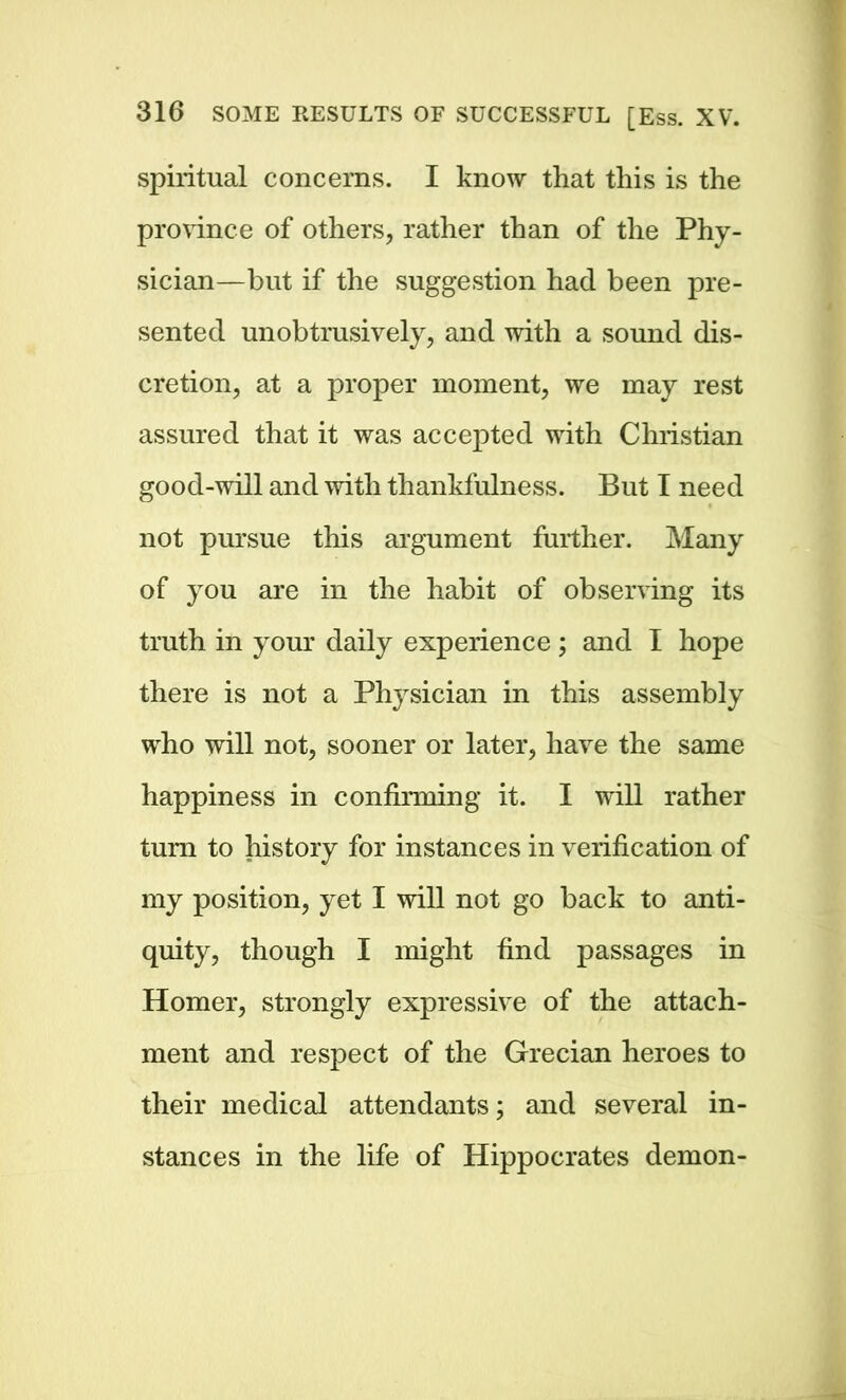 spiritual concerns. I know that this is the province of others, rather than of the Phy- sician—but if the suggestion had been pre- sented unobtrusively, and with a sound dis- cretion, at a proper moment, we may rest assured that it was accepted with Christian good-will and with thankfulness. But I need not pursue this argument further. Many of you are in the habit of observing its truth in your daily experience ; and I hope there is not a Physician in this assembly who will not, sooner or later, have the same happiness in confirming it. I will rather turn to history for instances in verification of my position, yet I will not go back to anti- quity, though I might find passages in Homer, strongly expressive of the attach- ment and respect of the Grecian heroes to their medical attendants; and several in- stances in the life of Hippocrates demon-