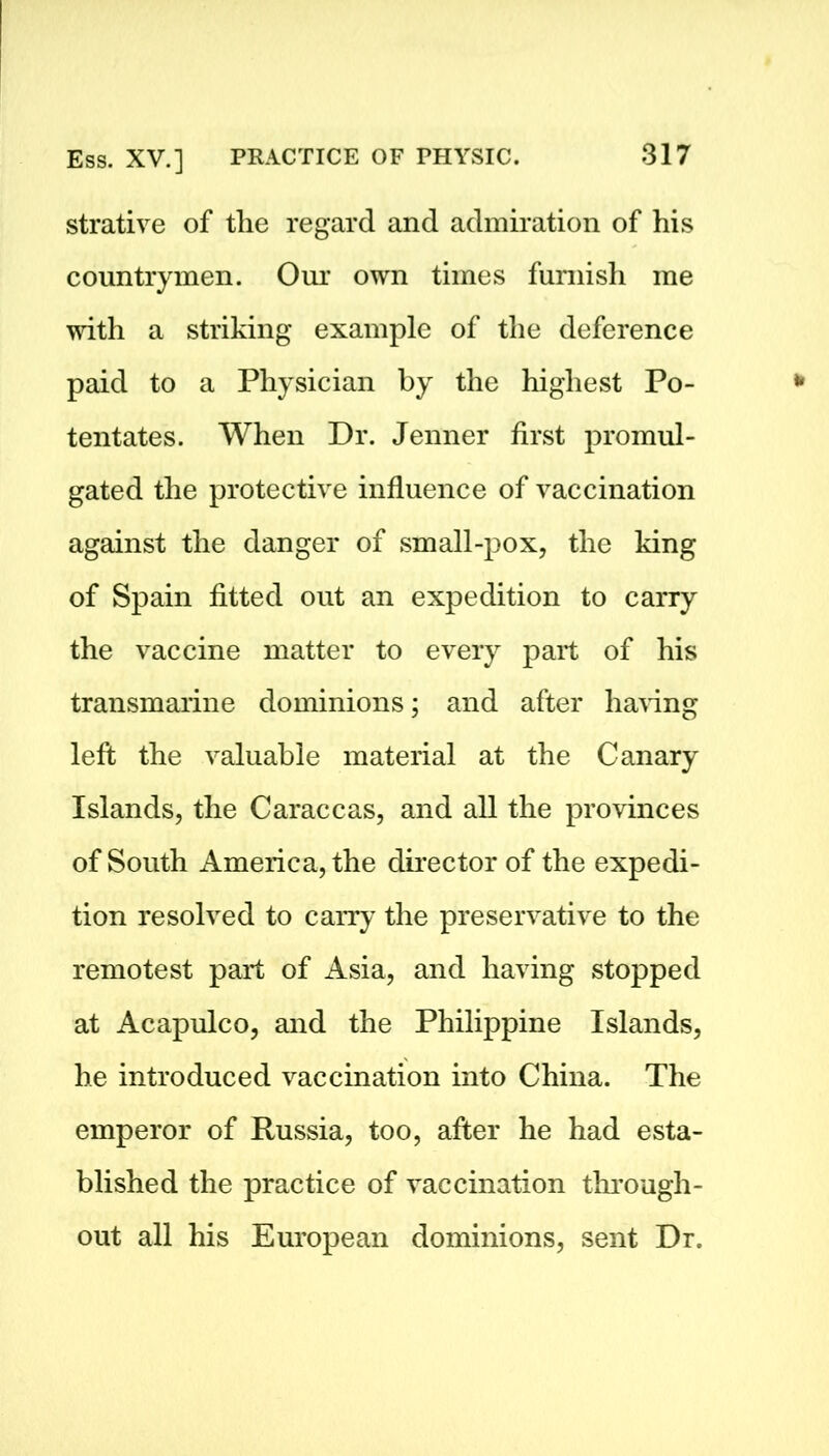 strative of the regard and admiration of his countrymen. Our own times furnish me with a striking example of the deference paid to a Physician by the highest Po- tentates. When Dr. Jenner first promul- gated the protective influence of vaccination against the danger of small-pox, the king of Spain fitted out an expedition to carry the vaccine matter to every part of his transmarine dominions; and after having left the valuable material at the Canary Islands, the Caraccas, and all the provinces of South America, the director of the expedi- tion resolved to carry the preservative to the remotest part of Asia, and having stopped at Acapulco, and the Philippine Islands, he introduced vaccination into China. The emperor of Russia, too, after he had esta- blished the practice of vaccination through- out all his European dominions, sent Dr.