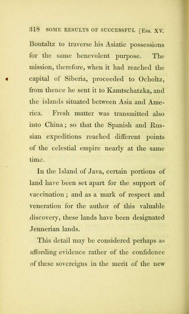 Boutaltz to traverse his Asiatic possessions for the same benevolent purpose. The mission, therefore, when it had reached the capital of Siberia, proceeded to Ocholtz, from thence he sent it to Kamtschatzka, and the islands situated between Asia and Ame- rica. Fresh matter was transmitted also into China; so that the Spanish and Rus- sian expeditions reached different points of the celestial empire nearly at the same time. In the Island of Java, certain portions of land have been set apart for the support of vaccination; and as a mark of respect and veneration for the author of this valuable discovery, these lands have been designated Jennerian lands. This detail may be considered perhaps as affording evidence rather of the confidence of these sovereigns in the merit of the new