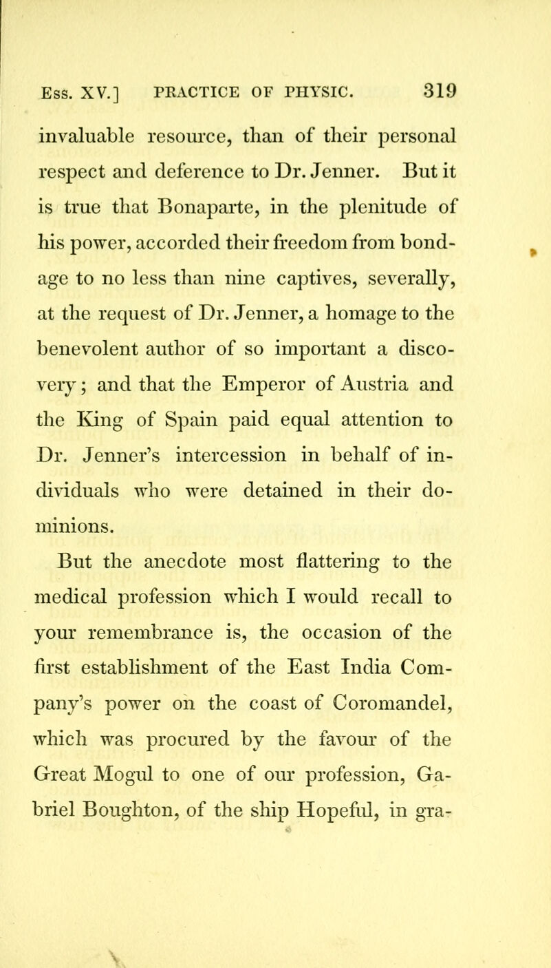 invaluable resource, than of their personal respect and deference to Dr. Jenner. But it is true that Bonaparte, in the plenitude of his power, accorded their freedom from bond- age to no less than nine captives, severally, at the request of Dr. Jenner, a homage to the benevolent author of so important a disco- very ; and that the Emperor of Austria and the King of Spain paid equal attention to Dr. Jenner’s intercession in behalf of in- dividuals who were detained in their do- minions. But the anecdote most flattering to the medical profession which I would recall to your remembrance is, the occasion of the first establishment of the East India Com- pany’s power on the coast of Coromandel, which was procured by the favour of the Great Mogul to one of our profession, Ga- briel Boughton, of the ship Hopeful, in gra-