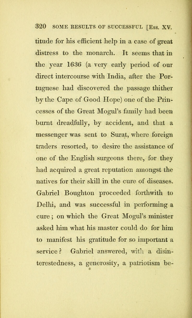 titude for his efficient help in a case of great distress to the monarch. It seems that in the year 1636 (a very early period of our direct intercourse with India, after the Por- tuguese had discovered the passage thither by the Cape of Good Hope) one of the Prin- cesses of the Great Mogul’s family had been burnt dreadfully, by accident, and that a messenger was sent to Surat, where foreign traders resorted, to desire the assistance of one of the English surgeons there, for they had acquired a great reputation amongst the natives for their skill in the cure of diseases. Gabriel Boughton proceeded forthwith to Delhi, and was successful in performing a cure; on which the Great Mogul’s minister asked him what his master could do for him to manifest his gratitude for so important a sendee ? Gabriel answered, with a disin- terestedness, a generosity, a patriotism be-