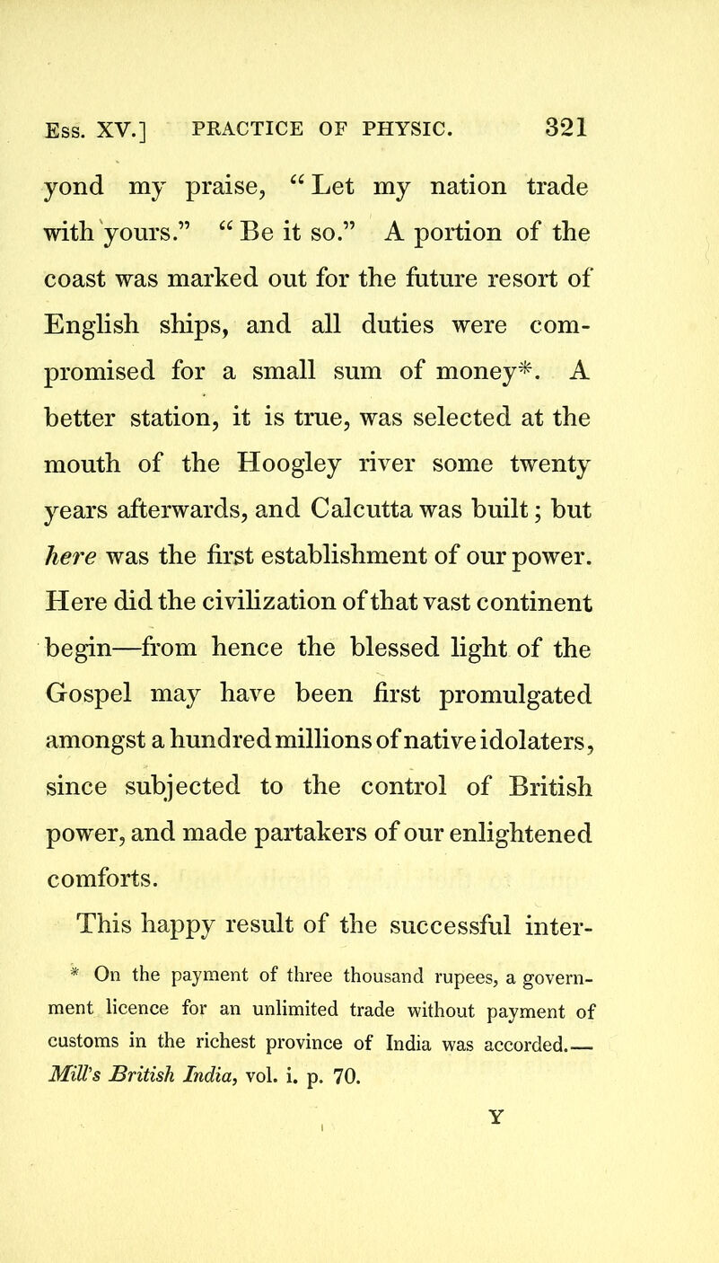 yond my praise, ce Let my nation trade with yours.” “ Be it so.” A portion of the coast was marked out for the future resort of English ships, and all duties were com- promised for a small sum of money*. A better station, it is true, was selected at the mouth of the Hoogley river some twenty years afterwards, and Calcutta was built; but here was the first establishment of our power. Here did the civilization of that vast continent begin—from hence the blessed light of the Gospel may have been first promulgated amongst a hundred millions of native idolaters, since subjected to the control of British power, and made partakers of our enlightened comforts. This happy result of the successful inter- * On the payment of three thousand rupees, a govern- ment licence for an unlimited trade without payment of customs in the richest province of India was accorded - Mill's British India, vol. i. p. 70. Y