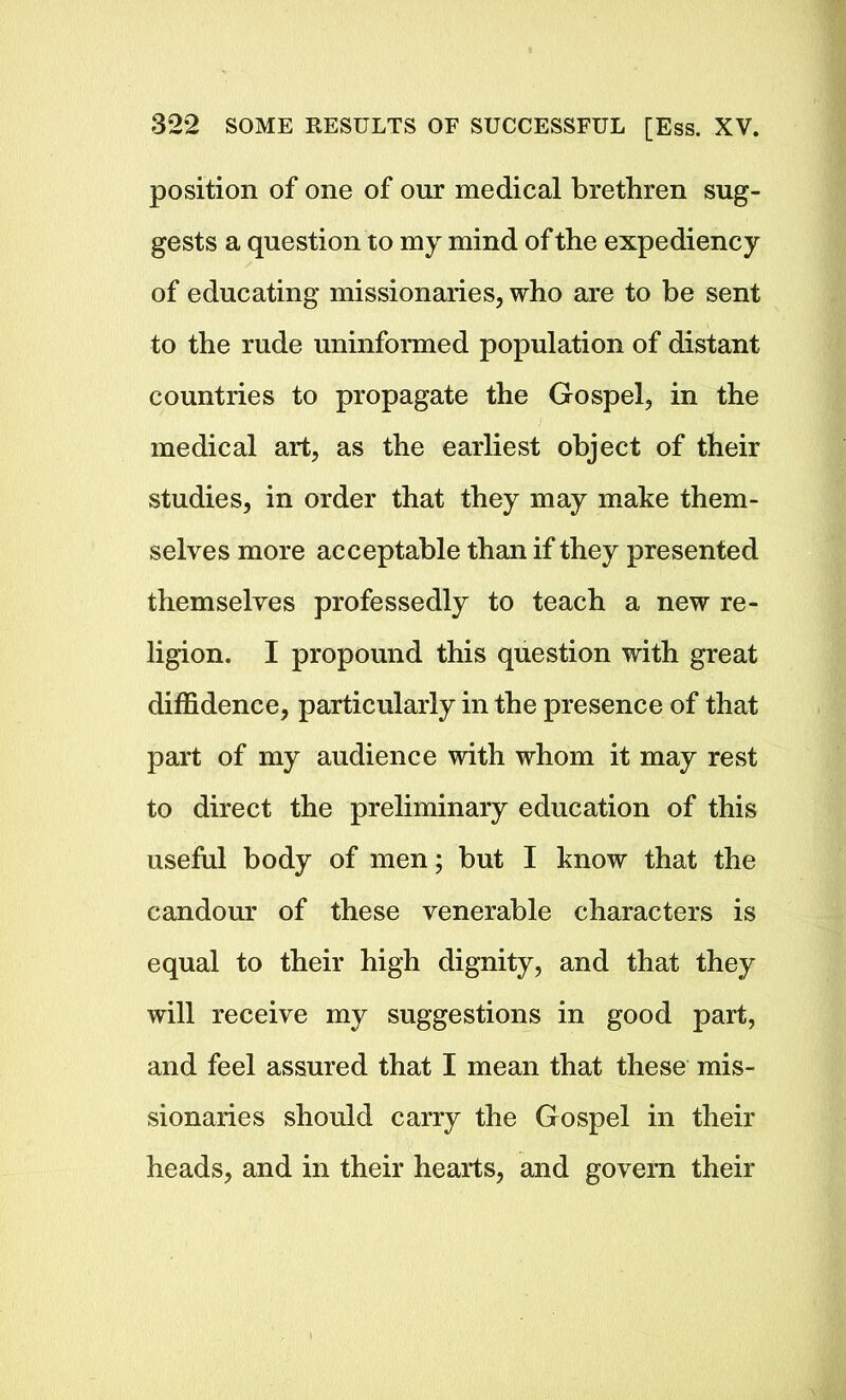 position of one of our medical brethren sug- gests a question to my mind of the expediency of educating missionaries, who are to be sent to the rude uninformed population of distant countries to propagate the Gospel, in the medical art, as the earliest object of their studies, in order that they may make them- selves more acceptable than if they presented themselves professedly to teach a new re- ligion. I propound this question with great diffidence, particularly in the presence of that part of my audience with whom it may rest to direct the preliminary education of this useful body of men; but I know that the candour of these venerable characters is equal to their high dignity, and that they will receive my suggestions in good part, and feel assured that I mean that these mis- sionaries should carry the Gospel in their heads, and in their hearts, and govern their