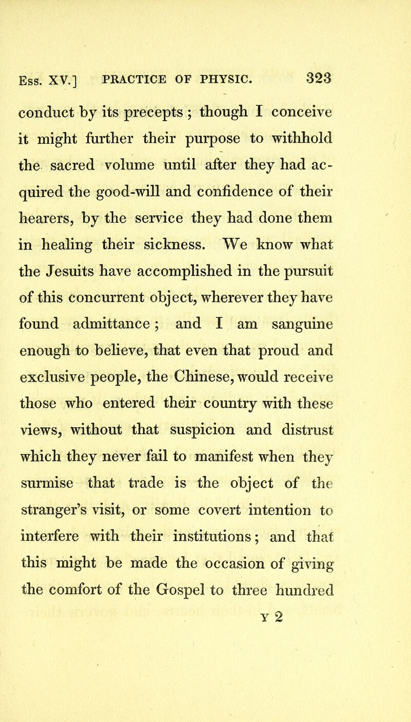 conduct by its precepts ; though I conceive it might further their purpose to withhold the sacred volume until after they had ac- quired the good-will and confidence of their hearers, by the service they had done them in healing their sickness. We know what the Jesuits have accomplished in the pursuit of this concurrent object, wherever they have found admittance; and I am sanguine enough to believe, that even that proud and exclusive people, the Chinese, would receive those who entered their country with these views, without that suspicion and distrust which they never fail to manifest when they surmise that trade is the object of the stranger’s visit, or some covert intention to interfere with their institutions; and that this might be made the occasion of giving the comfort of the Gospel to three hundred