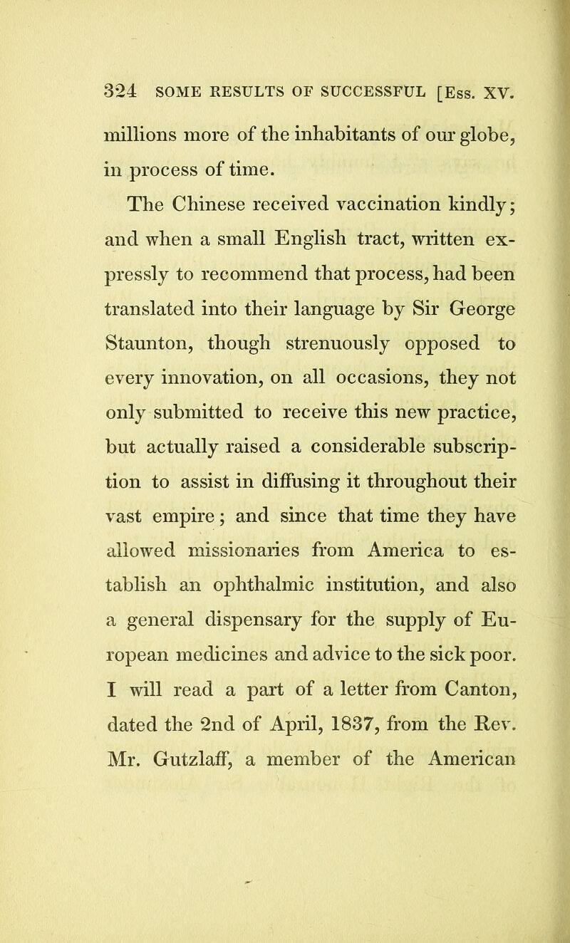 millions more of the inhabitants of our globe, in process of time. The Chinese received vaccination kindly; and when a small English tract, written ex- pressly to recommend that process, had been translated into their language by Sir George Staunton, though strenuously opposed to every innovation, on all occasions, they not only submitted to receive this new practice, but actually raised a considerable subscrip- tion to assist in diffusing it throughout their vast empire; and since that time they have allowed missionaries from America to es- tablish an ophthalmic institution, and also a general dispensary for the supply of Eu- ropean medicines and advice to the sick poor. I will read a part of a letter from Canton, dated the 2nd of April, 1837, from the Rev. Mr. Gutzlaff, a member of the American