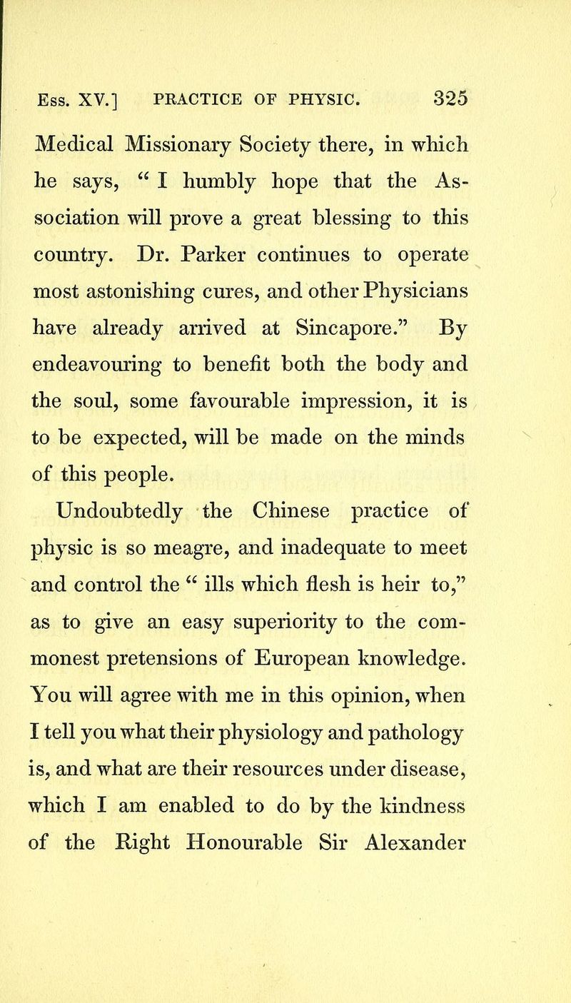 Medical Missionary Society there, in which he says, “ I humbly hope that the As- sociation will prove a great blessing to this country. Dr. Parker continues to operate most astonishing cures, and other Physicians have already arrived at Sincapore.” By endeavouring to benefit both the body and the soul, some favourable impression, it is to be expected, will be made on the minds of this people. Undoubtedly the Chinese practice of physic is so meagre, and inadequate to meet and control the 66 ills which flesh is heir to,” as to give an easy superiority to the com- monest pretensions of European knowledge. You will agree with me in this opinion, when I tell you what their physiology and pathology is, and what are their resources under disease, which I am enabled to do by the kindness of the Bight Honourable Sir Alexander