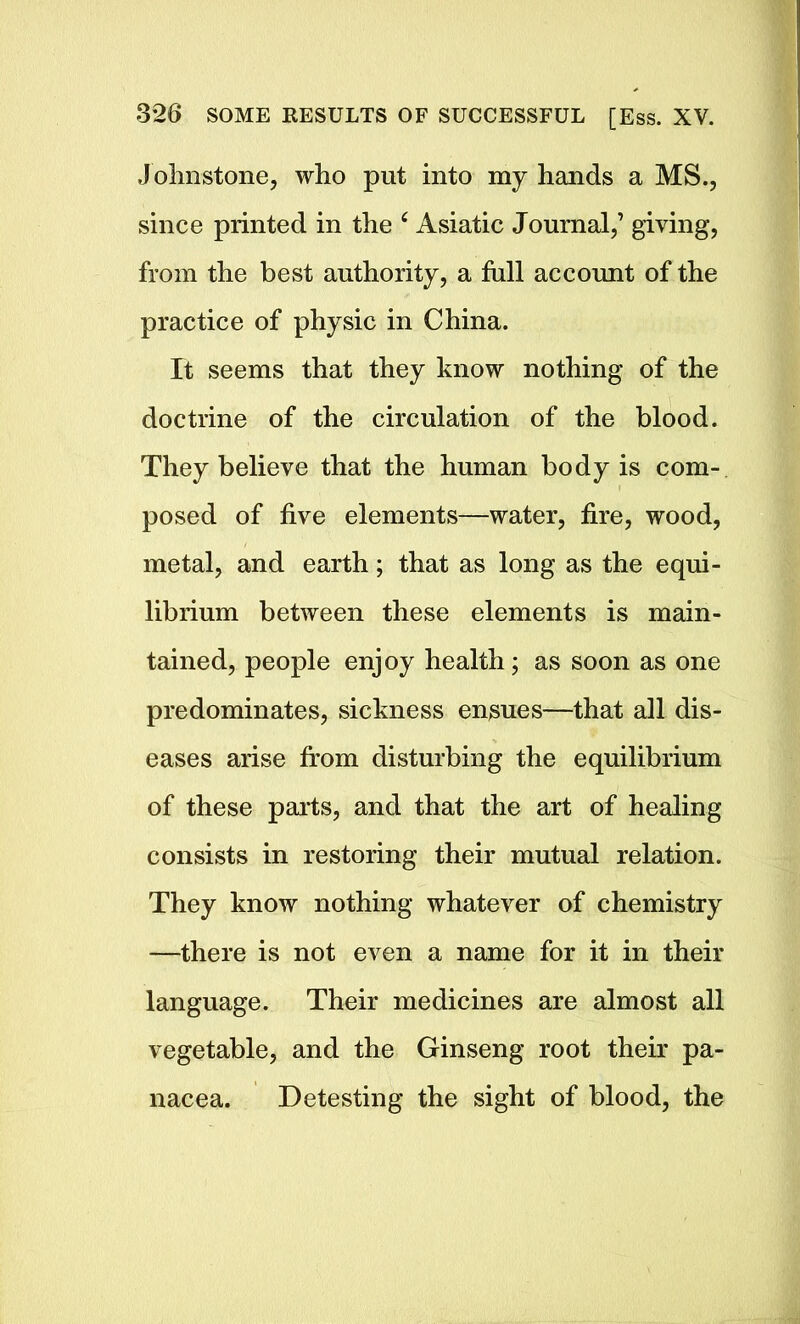 Johnstone, who put into my hands a MS., since printed in the 4 Asiatic Journal,’ giving, from the best authority, a full account of the practice of physic in China. It seems that they know nothing of the doctrine of the circulation of the blood. They believe that the human body is com- posed of five elements—water, fire, wood, metal, and earth; that as long as the equi- librium between these elements is main- tained, people enjoy health; as soon as one predominates, sickness endues—that all dis- eases arise from disturbing the equilibrium of these parts, and that the art of healing consists in restoring their mutual relation. They know nothing whatever of chemistry —there is not even a name for it in their language. Their medicines are almost all vegetable, and the Ginseng root their pa- nacea. Detesting the sight of blood, the