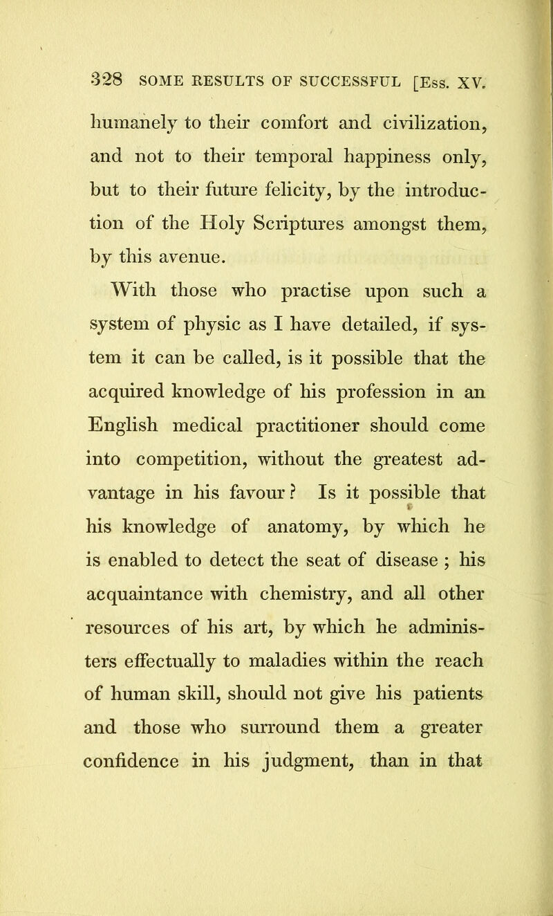 humanely to their comfort and civilization, and not to their temporal happiness only, but to their future felicity, by the introduc- tion of the Holy Scriptures amongst them, by this avenue. With those who practise upon such a system of physic as I have detailed, if sys- tem it can be called, is it possible that the acquired knowledge of his profession in an English medical practitioner should come into competition, without the greatest ad- vantage in his favour? Is it possible that his knowledge of anatomy, by which he is enabled to detect the seat of disease ; his acquaintance with chemistry, and all other resources of his art, by which he adminis- ters effectually to maladies within the reach of human skill, should not give his patients and those who surround them a greater confidence in his judgment, than in that