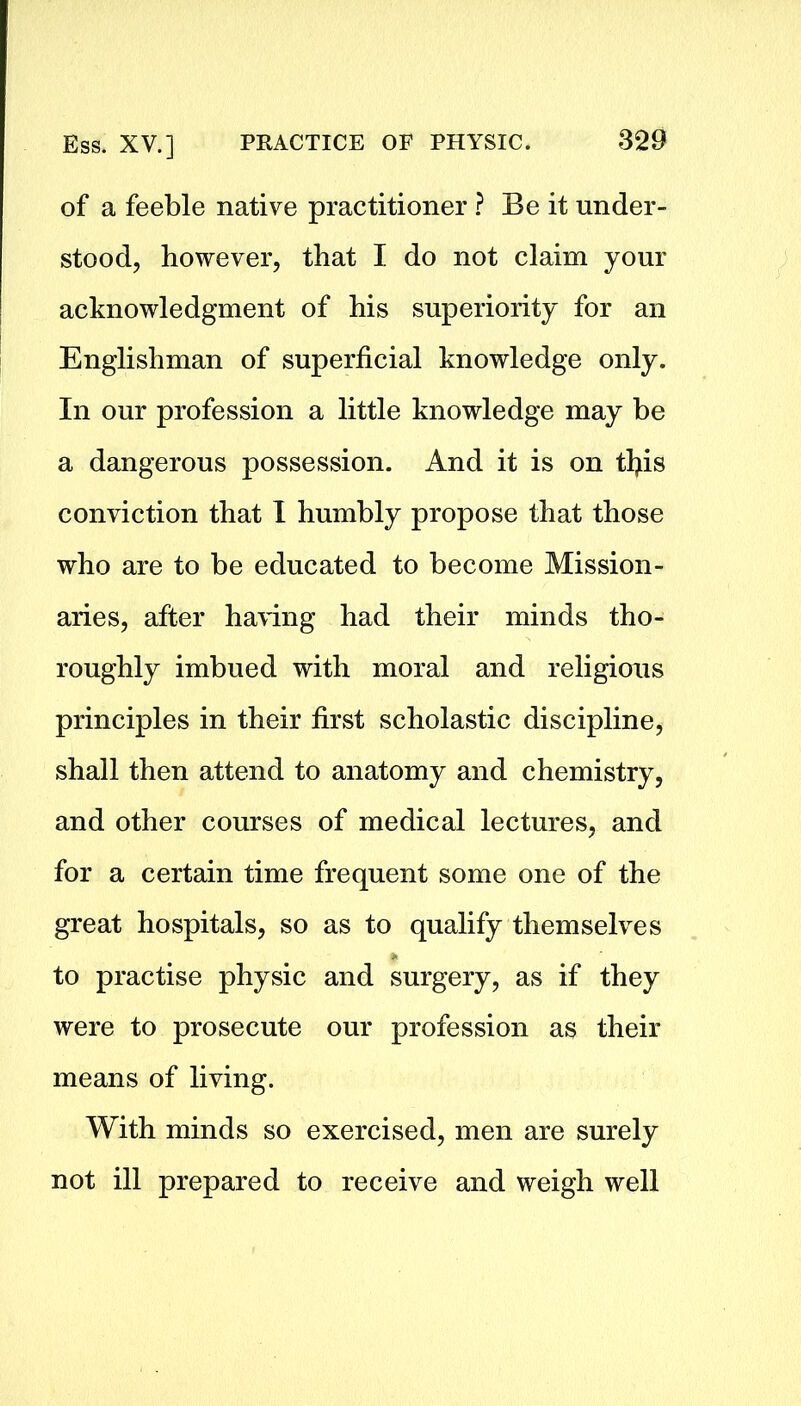 of a feeble native practitioner ? Be it under- stood, however, that I do not claim your acknowledgment of his superiority for an Englishman of superficial knowledge only. In our profession a little knowledge may be a dangerous possession. And it is on tips conviction that I humbly propose that those who are to be educated to become Mission- aries, after having had their minds tho- roughly imbued with moral and religious principles in their first scholastic discipline, shall then attend to anatomy and chemistry, and other courses of medical lectures, and for a certain time frequent some one of the great hospitals, so as to qualify themselves to practise physic and surgery, as if they were to prosecute our profession as their means of living. With minds so exercised, men are surely not ill prepared to receive and weigh well