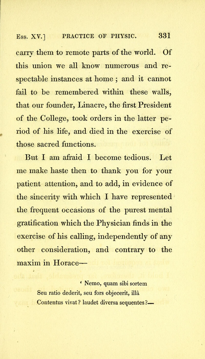 carry them to remote parts of the world. Of this union we all know numerous and re- spectable instances at home ; and it cannot fail to be remembered within these walls, that our founder, Linacre, the first President of the College, took orders in the latter pe- riod of his life, and died in the exercise of those sacred functions. But I am afraid I become tedious. Let me make haste then to thank you for your patient attention, and to add, in evidence of the sincerity with which I have represented the frequent occasions of the purest mental gratification which the Physician finds in the exercise of his calling, independently of any other consideration, and contrary to the maxim in Horace— * Nemo, quam sibi sortem Seu ratio dederit, seu fors objecerit, ilia Contentus vivat ? laudet diversa sequentes ?—