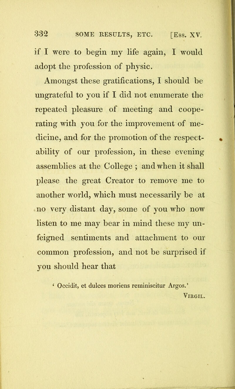 if I were to begin my life again, I would adopt the profession of physic. Amongst these gratifications, I should be ungrateful to you if I did not enumerate the repeated pleasure of meeting and coope- rating with you for the improvement of me- dicine, and for the promotion of the respect- ability of our profession, in these evening assemblies at the College ; and when it shall please the great Creator to remove me to another world, which must necessarily be at no very distant day, some of you who now listen to me may bear in mind these my un- feigned sentiments and attachment to our common profession, and not be surprised if you should hear that 1 Occidit, et dulces moriens reminiscitur Argos.’ Virgil.