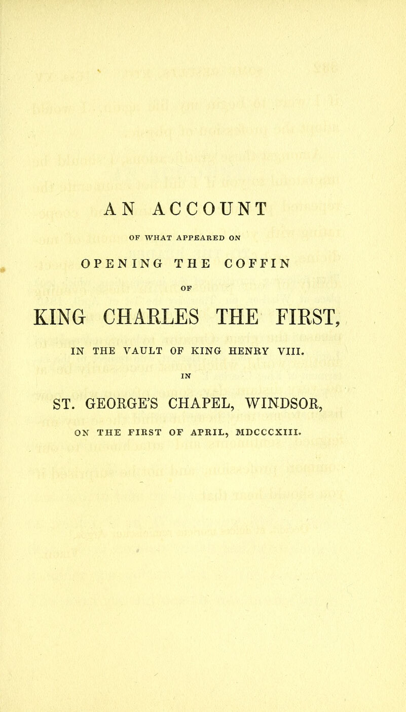 AN ACCOUNT OF WHAT APPEARED ON OPENING THE COFFIN OF KING CHARLES THE FIRST, IN THE VAULT OF KING HENRY VIII. ST. GEORGE’S CHAPEL, WINDSOR, ON THE FIRST OF APRIL, MDCCCXIII.