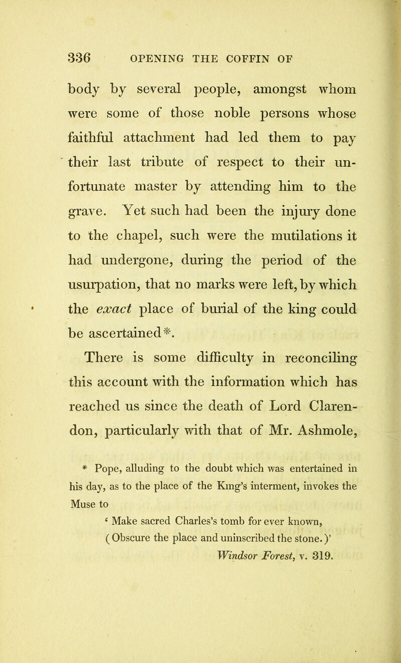 body by several people, amongst whom were some of those noble persons whose faithful attachment had led them to pay their last tribute of respect to their un- fortunate master by attending him to the grave. Yet such had been the injury done to the chapel, such were the mutilations it had undergone, during the period of the usurpation, that no marks were left, by which the exact place of burial of the king could be ascertained*. There is some difficulty in reconciling this account with the information which has reached us since the death of Lord Claren- don, particularly with that of Mr. Ashmole, * Pope, alluding to the doubt which was entertained in his day, as to the place of the King’s interment, invokes the Muse to 4 Make sacred Charles’s tomb for ever known, ( Obscure the place and uninscribed the stone.)’ Windsor Forest, v. 319.