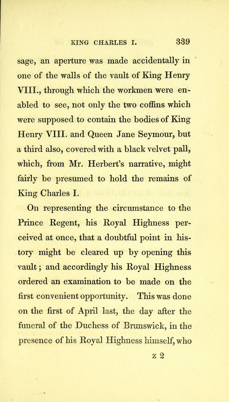 sage, an aperture was made accidentally in one of the walls of the vault of King Henry VIII., through which the workmen were en- abled to see, not only the two coffins which were supposed to contain the bodies of King Henry VIII. and Queen Jane Seymour, but a third also, covered with a black velvet pall, which, from Mr. Herbert’s narrative, might fairly be presumed to hold the remains of King Charles I. On representing the circumstance to the Prince Regent, his Royal Highness per- ceived at once, that a doubtful point in his- tory might be cleared up by opening this vault; and accordingly his Royal Highness ordered an examination to be made on the first convenient opportunity. This was done on the first of April last, the day after the funeral of the Duchess of Brunswick, in the presence of his Royal Highness himself, who