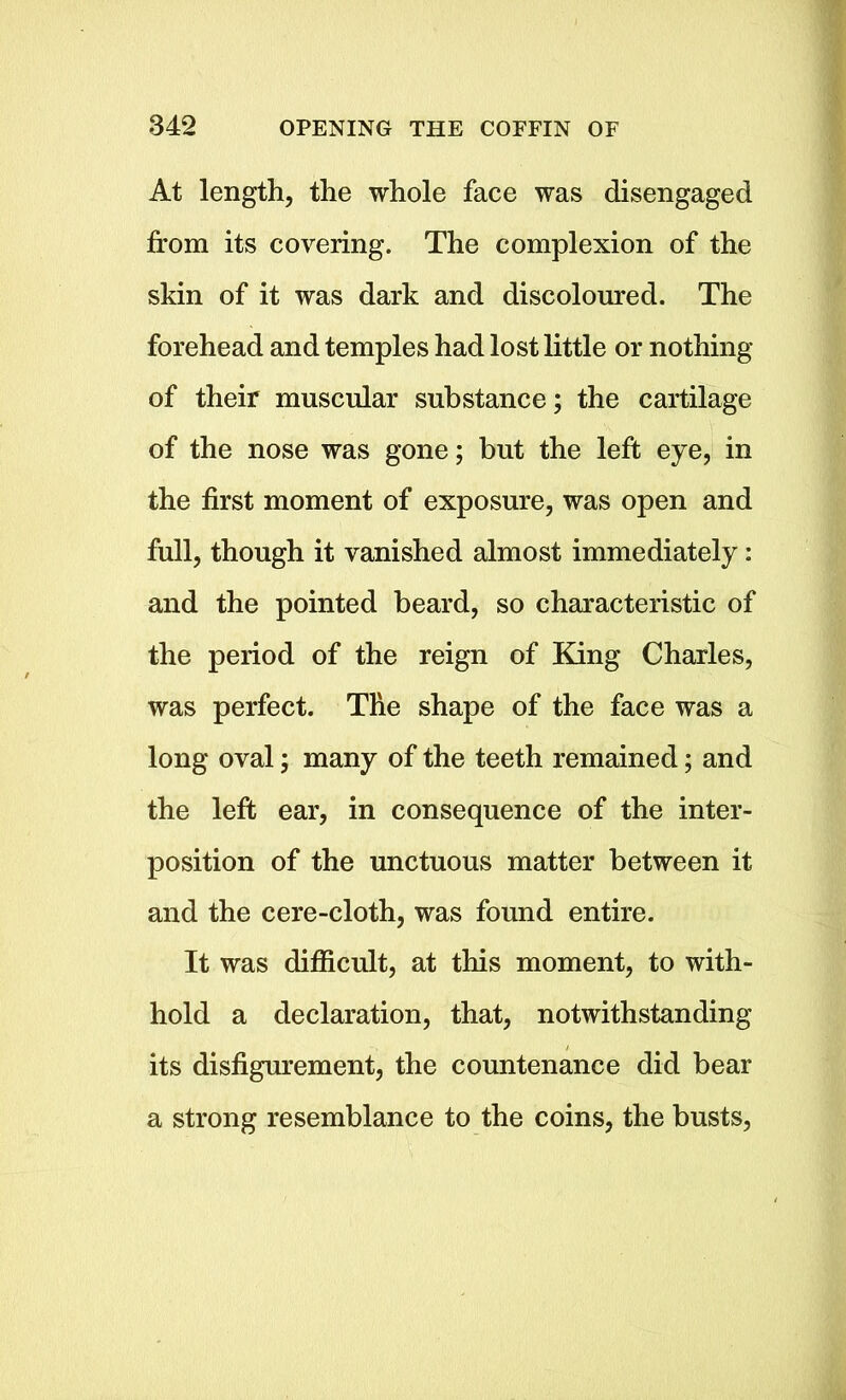 At length, the whole face was disengaged from its covering. The complexion of the skin of it was dark and discoloured. The forehead and temples had lost little or nothing of their muscular substance; the cartilage of the nose was gone; but the left eye, in the first moment of exposure, was open and full, though it vanished almost immediately: and the pointed beard, so characteristic of the period of the reign of King Charles, was perfect. The shape of the face was a long oval; many of the teeth remained; and the left ear, in consequence of the inter- position of the unctuous matter between it and the cere-cloth, was found entire. It was difficult, at this moment, to with- hold a declaration, that, notwithstanding its disfigurement, the countenance did bear a strong resemblance to the coins, the busts,