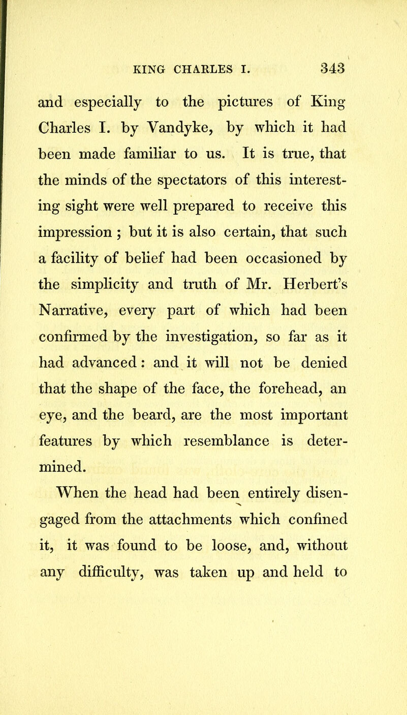 and especially to the pictures of King Charles I. by Vandyke, by which it had been made familiar to us. It is true, that the minds of the spectators of this interest- ing sight were well prepared to receive this impression ; but it is also certain, that such a facility of belief had been occasioned by the simplicity and truth of Mr. Herbert’s Narrative, every part of which had been confirmed by the investigation, so far as it had advanced: and it will not be denied that the shape of the face, the forehead, an eye, and the beard, are the most important features by which resemblance is deter- mined. When the head had been entirely disen- gaged from the attachments which confined it, it was found to be loose, and, without any difficulty, was taken up and held to