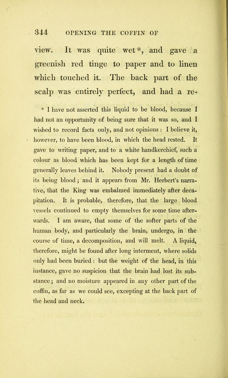 view. It was quite wet*, and gave a greenish red tinge to paper and to linen which touched it. The back part of the scalp was entirely perfect, and had a re- * I have not asserted this liquid to be blood, because I had not an opportunity of being sure that it was so, and I wished to record facts only, and not opinions : I believe it, however, to have been blood, in which the head rested. It gave to writing paper, and to a white handkerchief, such a colour as blood which has been kept for a length of time generally leaves behind it. Nobody present had a doubt of its being blood; and it appears from Mr. Herbert’s narra- tive, that the King was embalmed immediately after deca- pitation. It is probable, therefore, that the large blood vessels continued to empty themselves for some time after- wards. I am aware, that some of the softer parts of the human body, and particularly the brain, undergo, in the course of time, a decomposition, and will melt. A liquid, therefore, might be found after long interment, where solids only had been buried : but the weight of the head, in this instance, gave no suspicion that the brain had lost its sub- stance ; and no moisture appeared in any other part of the coffin, as far as we could see, excepting at the back part of the head and neck.