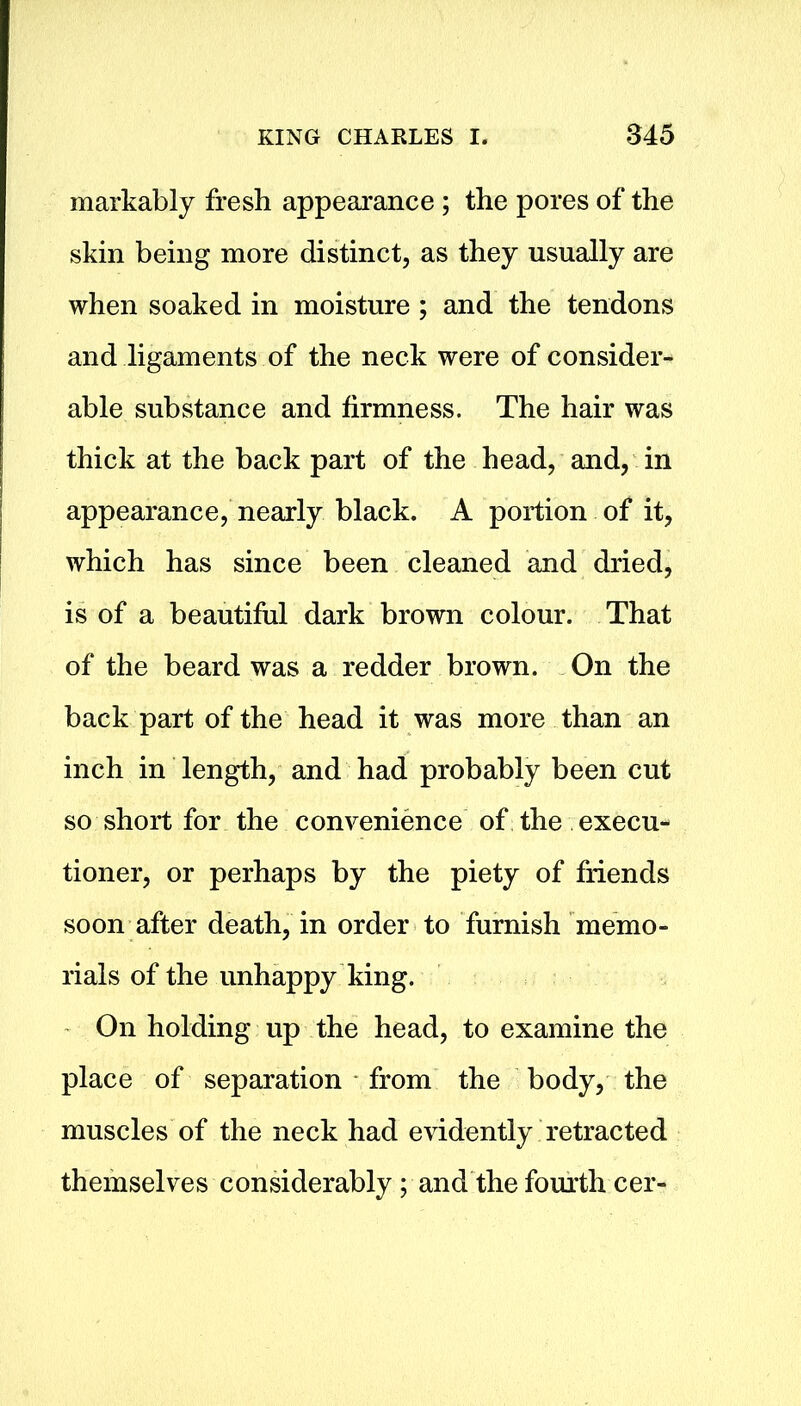 markably fresh appearance ; the pores of the skin being more distinct, as they usually are when soaked in moisture ; and the tendons and ligaments of the neck were of consider- able substance and firmness. The hair was thick at the back part of the head, and, in appearance, nearly black. A portion of it, which has since been cleaned and dried, is of a beautiful dark brown colour. That of the beard was a redder brown. On the back part of the head it was more than an inch in length, and had probably been cut so short for the convenience of the execu- tioner, or perhaps by the piety of friends soon after death, in order to furnish memo- rials of the unhappy king. On holding up the head, to examine the place of separation from the body, the muscles of the neck had evidently retracted themselves considerably; and the fourth cer-