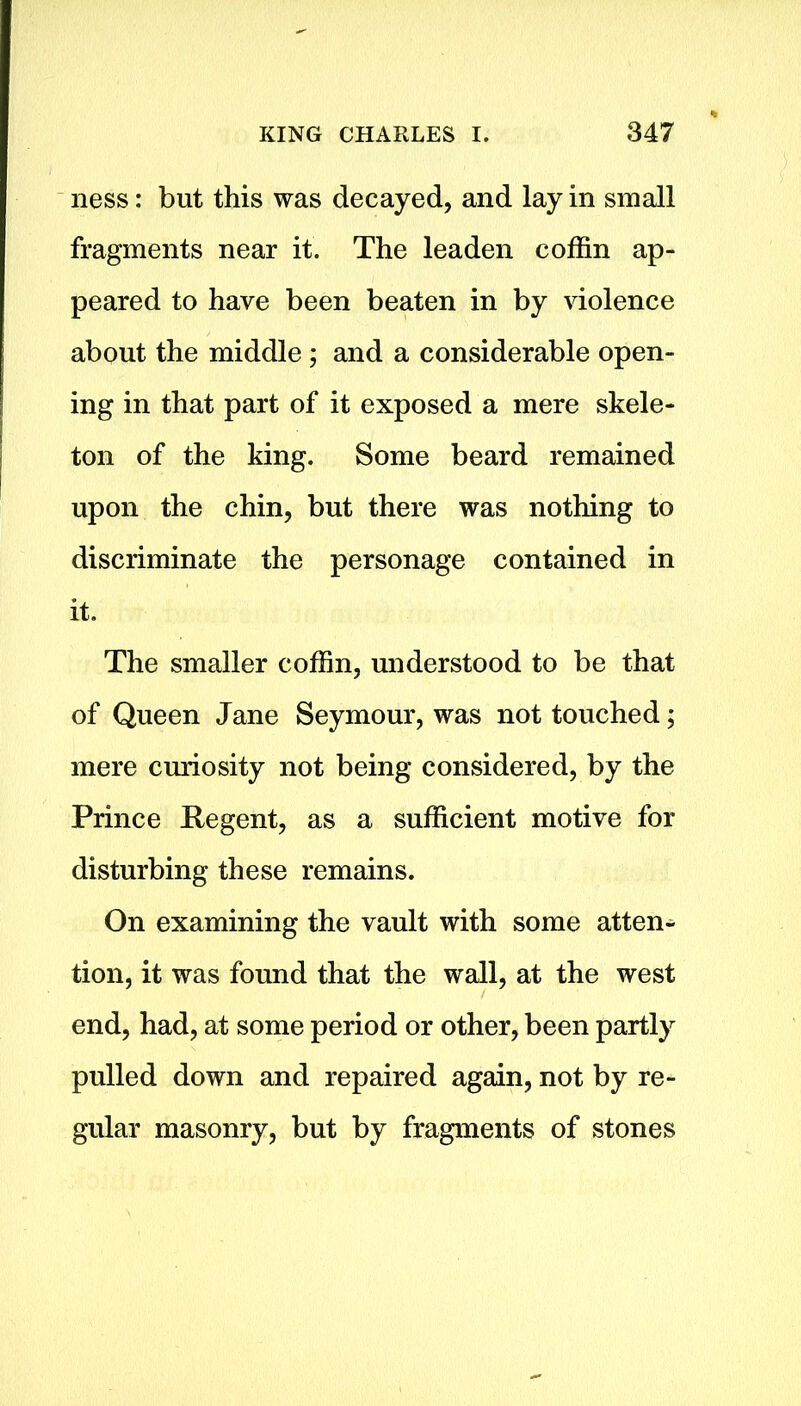 ness: but this was decayed, and lay in small fragments near it. The leaden coffin ap- peared to have been beaten in by violence about the middle ; and a considerable open- ing in that part of it exposed a mere skele- ton of the king. Some beard remained upon the chin, but there was nothing to discriminate the personage contained in it. The smaller coffin, understood to be that of Queen Jane Seymour, was not touched; mere curiosity not being considered, by the Prince Pegent, as a sufficient motive for disturbing these remains. On examining the vault with some atten- tion, it was found that the wall, at the west end, had, at some period or other, been partly pulled down and repaired again, not by re- gular masonry, but by fragments of stones