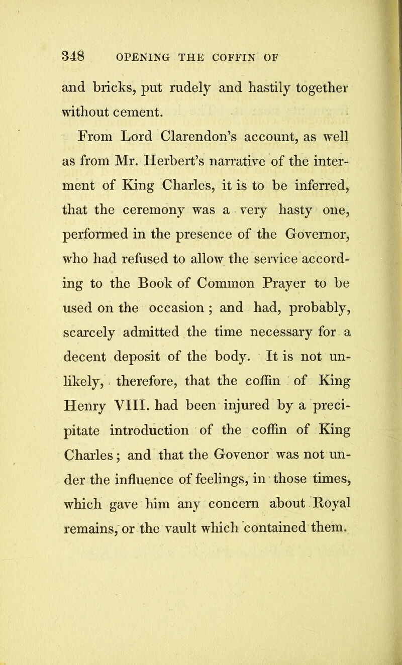 and bricks, put rudely and hastily together without cement. From Lord Clarendon’s account, as well as from Mr. Herbert’s narrative of the inter- ment of King Charles, it is to be inferred, that the ceremony was a very hasty one, performed in the presence of the Governor, who had refused to allow the service accord- ing to the Book of Common Prayer to be used on the occasion ; and had, probably, scarcely admitted the time necessary for a decent deposit of the body. It is not un- likely, therefore, that the coffin of King Henry VIII. had been injured by a preci- pitate introduction of the coffin of King Charles; and that the Govenor was not un- der the influence of feelings, in those times, which gave him any concern about Royal remains, or the vault which contained them.