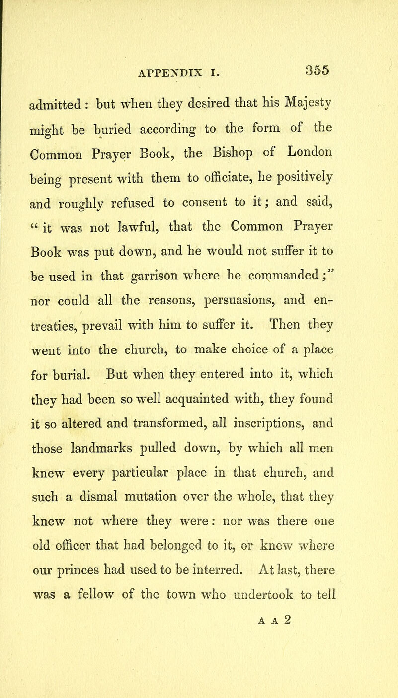 admitted : but when they desired that his Majesty might he buried according to the form of the Common Prayer Book, the Bishop of London being present with them to officiate, he positively and roughly refused to consent to it; and said, “ it was not lawful, that the Common Prayer Book was put down, and he would not suffer it to be used in that garrison where he commanded:” nor could all the reasons, persuasions, and en- treaties, prevail with him to suffer it. Then they went into the church, to make choice of a place for burial. But when they entered into it, which they had been so well acquainted with, they found it so altered and transformed, all inscriptions, and those landmarks pulled down, by which all men knew every particular place in that church, and such a dismal mutation over the whole, that they knew not where they were: nor was there one old officer that had belonged to it, or knew where our princes had used to be interred. At last, there was a fellow of the town who undertook to tell A A 2