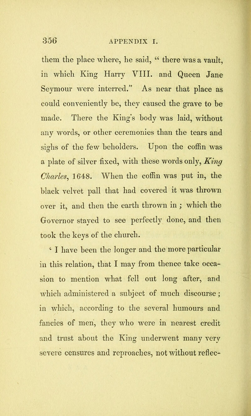 them the place where, he said, “ there was a vault, in which King Harry VIII. and Queen Jane Seymour were interred.” As near that place as could conveniently be, they caused the grave to be made. There the King’s body was laid, without any words, or other ceremonies than the tears and sighs of the few beholders. Upon the coffin was a plate of silver fixed, with these words only, King Charles, 1648. When the coffin was put in, the black velvet pall that had covered it was thrown over it, and then the earth thrown in ; which the Governor stayed to see perfectly done, and then took the keys of the church. 4 I have been the longer and the more particular in this relation, that I may from thence take occa- sion to mention what fell out long after, and which administered a subject of much discourse ; in which, according to the several humours and fancies of men, they who were in nearest credit and trust about the King underwent many very severe censures and reproaches, not without reflec-