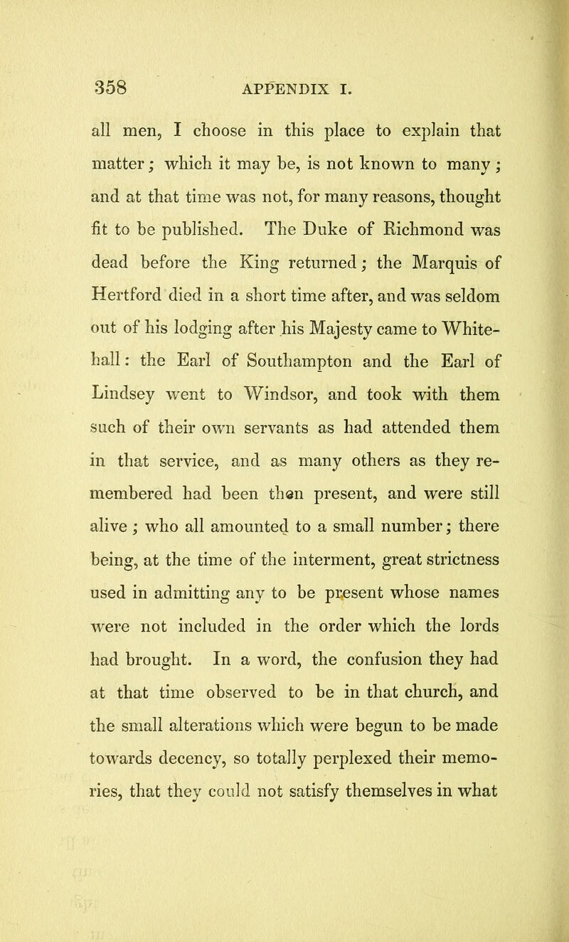 all men, I choose in this place to explain that matter; which it may be, is not known to many ; and at that time was not, for many reasons, thought fit to be published. The Duke of Richmond was dead before the King returned; the Marquis of Hertford died in a short time after, and was seldom out of his lodging after his Majesty came to White- hall : the Earl of Southampton and the Earl of Lindsey went to Windsor, and took with them such of their own servants as had attended them in that service, and as many others as they re- membered had been then present, and were still alive; who all amounted to a small number; there being, at the time of the interment, great strictness used in admitting any to be present whose names were not included in the order which the lords had brought. In a word, the confusion they had at that time observed to be in that church, and the small alterations which were begun to be made towards decency, so totally perplexed their memo- ries, that they could not satisfy themselves in what