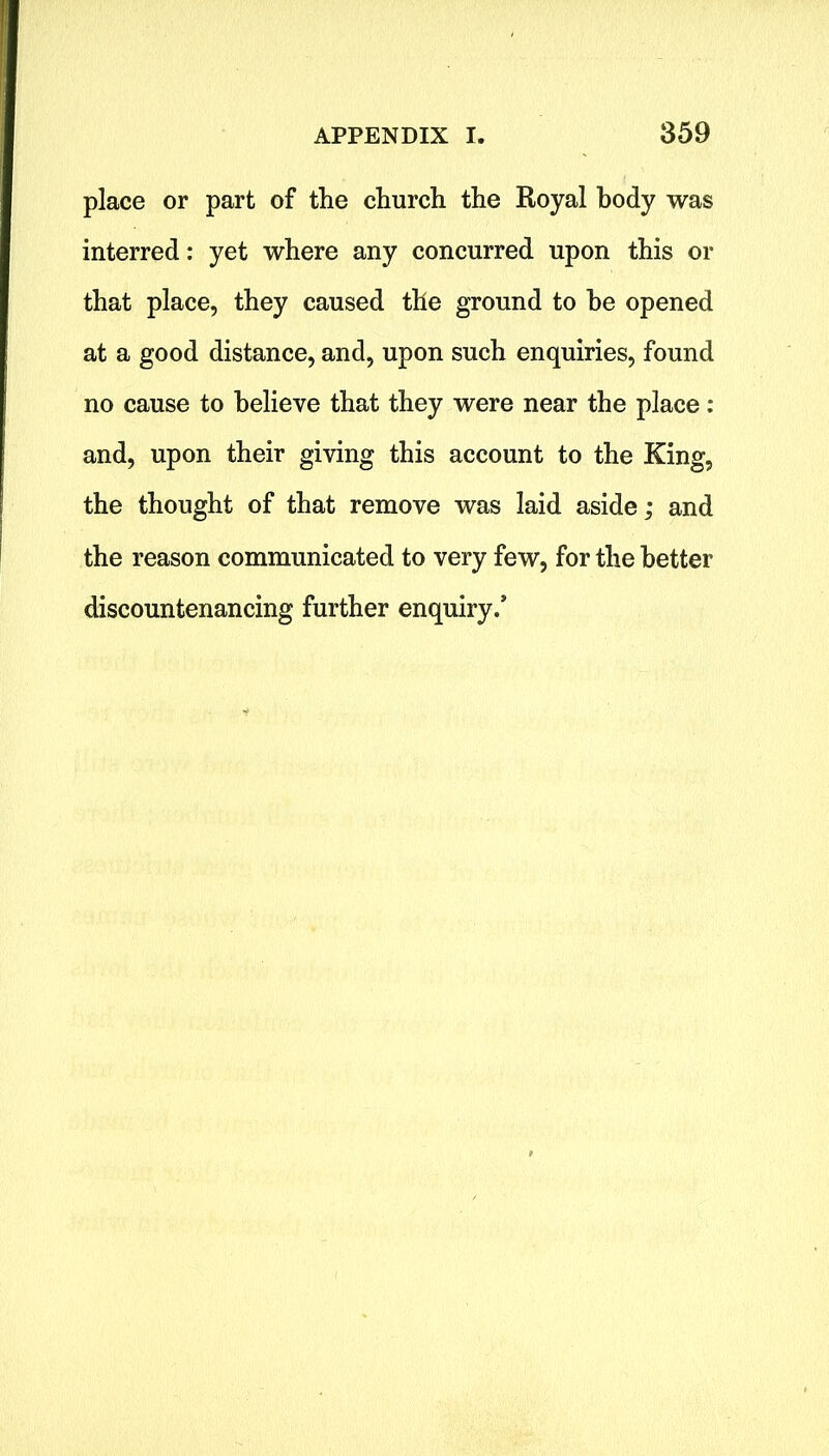 place or part of the church the Royal body was interred: yet where any concurred upon this or that place, they caused the ground to he opened at a good distance, and, upon such enquiries, found no cause to believe that they were near the place : and, upon their giving this account to the King, the thought of that remove was laid aside; and the reason communicated to very few, for the better discountenancing further enquiry/