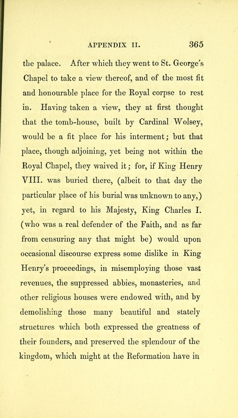 the palace. After which they went to St. George's Chapel to take a view thereof, and of the most fit and honourable place for the Royal corpse to rest in. Having taken a view, they at first thought that the tomb-house, built by Cardinal Wolsey, would be a fit place for his interment; hut that place, though adjoining, yet being not within the Royal Chapel, they waived it; for, if King Henry VIII. was buried there, (albeit to that day the particular place of his burial was unknown to any,) yet, in regard to his Majesty, King Charles I. (who was a real defender of the Faith, and as far from censuring any that might he) would upon occasional discourse express some dislike in King Henry’s proceedings, in misemploying those vast revenues, the suppressed abbies, monasteries, and other religious houses were endowed with, and by demolishing those many beautiful and stately structures which both expressed the greatness of their founders, and preserved the splendour of the kingdom, which might at the Reformation have in